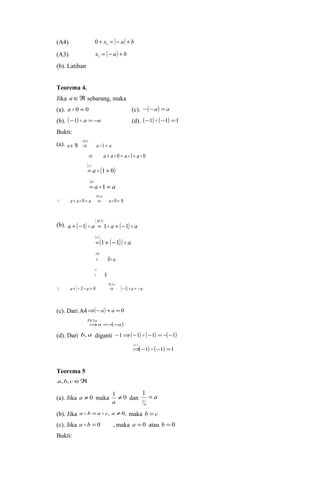 (A4) + x = (- a) + b 1 0 
(A3) x = (- a) + b 1 
(b). Latihan 
Teorema 4. 
Jika aÎÂ sebarang, maka 
(a). a  0 = 0 (c). -(-a) = a 
(b). (-1)  a =-a (d). (-1)  (-1) =1 
Bukti: 
(a). ( M 
3 
) 
a Î Â Þ a  
1 = 
a 
Þ a + a  0 = a 1+ a  0 
( c 
) = a  (1+ 0) 
A 
= 1 = 
a a 
3 
 
( ) 
Th 1 
a 
 a + a  = a Þ a  = 
0 0 0 
(b). ( ) ( M 
3 
) a + - 1  a = 1 a + ( - 
1 )  
a 
( ) ( ( )) a 
c 
= 1+ -1  
( ) 
a 
A 
0 
4 
= 
( ) 
0 
a 
= 
( ) Th ( 2 
a 
) a a ( ) a a 
 + - 1  = 0 Þ - 1  = - 
(c). Dari A4Þ(-a) + a = 0 
a ( a) 
Th a 
- - = Þ 2 
(d). Dari b, a diganti -1Þ(-1)  (-1) = -(-1) 
Þ(-( c 
) 1)  (-1) =1 
Teorema 5 
a,b, cÎÂ 
(a). Jika a ¹ 0 maka 1 ¹ 0 
1 
a dan a 
a 
= 
1 
(b). Jika a  b =a  c, a ¹0, maka b = c 
(c). Jika a  b = 0 , maka a = 0 atau b = 0 
Bukti: 
 