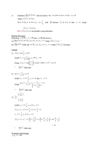 Ü Andaikan f ( x) L 
lim . Hal ini berarti $e0 >0,"d >0,$xÎA ' 0 x -c <d 
x c 
¹ 
® 
tetapi ( ) 0 f x -L ³e . 
" Î ,$ Î ' 0 < - < 1 . Jadi $ barisan ( x ) A x c n n Í , ¹ dan x c n ® tetapi 
n 
n N xn A xn c 
( ) 0 f x -L ³e n 
D.k.l ( ) n f x ® L. Kontradiksi yang diketahui. 
Kriteria Divergen 
Diberikan A ÍÂ, f : A®Â dan cÎÂtitik limit A. 
(a) f ( x) L ( x ) A x c x c x c n n n 
lim ¹ Û $ Í , ¹ , ® 
tetapi f ( x ) n ® L. 
® 
(b) f ( x) 
lim tidak ada ( x ) A x c x c n n n Û $ Í , ¹ , ® tetapi ( ( )) n f x divergen. 
x®c 
Contoh 
1) ( ) = cos 1 , x ¹ 0 
f x 
x 
Ambil x 
= 1 n ( ) , x ¹ 0, x 
® 
0 
n 
+ 1 
P 
n n æ 
= cos 1 cos 1 1 +1 , 
Tetapi f ( x ) (n ) ( ) n 
n N 
÷ ÷ø 
= + P = - Î n x 
n 
ö 
ç çè 
f ( x) 
lim 
® 
 tidak ada 
x 0 
1 ¹ 
+ 
2) ( ) , 3 
g x 
= x 
x 
3 
Ambil = -3 + 1 , x 
¹ -3 n n x dan ®-3 n x 
n 
Tetapi 
1 
( ) n 
n = 
ö n 
çè 
x 
g x 
n 
+ ÷ø 
æ- + 
= 
+ 
= 
3 1 3 
3 
1 
g( x) 
lim- 
® 
 tidak ada. 
x 3 
x x 
f x 
3) ( ) 
+ ³ 
= 
1 , 3 
î í ì 
2, 3 
x2 x 
- á 
Ambil = 3 + 1 , ¹ 3, ®3 n n n x x 
n 
x 
( ) = + 2 = 3 + 1 + 2 = 5 + 1 ®5 
f x xn n 
= 3 - 1 , ¹ 3, ®3 n n n x x 
n n 
x 
n 
2 
( ) 1 2 1 3 1 1 9 6 1 8 6 1 
2 2 
ö çè 
æ + - - = ÷ø 
ö çè 
f x xn n - + - = ÷ø 
n n n n n 
= - = - æ - 
= - 8 
f ( x) 
lim 
® 
 tidak ada. 
x 3 
Teorema Limit Fungsi 
f , g : A®Â 
 