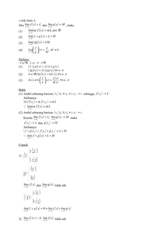 c titik limit A 
Jika f ( x) L 
lim dan g( x) M 
x c 
= 
® 
lim , maka 
x c 
= 
® 
(1) ( )( ) = ÎÂ 
lima f x a L,a 
x ® 
c 
(2) lim 
( f g)( x) L M 
x c 
+ = + 
® 
(3) lim 
( fg)( x) LM 
x c 
= 
® 
ö 
æ 
x L 
f 
(4) ( ) 0 , lim ¹ = ÷ ÷ø 
ç çè 
® 
M 
M 
g 
x c 
Definisi 
A ÍÂ, f , g : A®Â 
(1) ( f ± g)( x) = f ( x) ± g( x) 
( fg)( x) = f ( x)g(x),"xÎA 
(2) bÎÂ, (bf )( x) =bf ( x),"xÎA 
(3) ( ) ( ) ( ) 
h x ¹ 0,æ f x = f x 
, 
" Î ÷ø 
( ) x A 
h x 
ö n 
çè 
Bukti 
(1) Ambil sebarang barisan ( x ) A x c x c n n n Í , ¹ , ® sehingga f ( x ) L n ® 
Akibatnya 
( f )( x ) f ( x ) L n n a =a ®a 
( f )( x) L 
 lim 
x c 
a =a 
® 
(2) Ambil sebarang barisan ( x ) A x c x c n n n Í , ¹ , ® 
Karena f ( x) = L g( x) ® 
M 
lim , lim maka 
x ® c x ® 
c 
f ( x ) L n ® dan g( x ) M n ® 
Akibatnya 
( f g)( x ) f ( x ) g( x ) L M n n n + = + ® + 
( f g)( x) L M 
 lim 
x c 
+ = + 
® 
Contoh 
x x 
f x 
( ) 
1) ( ) 
+ ³ 
= 
1 , 3 
î í ì 
2, 3 
x2 x 
- á 
x 
- ³ 
= 
8, 3 
î í ì 
5, 3 
x 
á 
g x 
lim f ( x) 
dan g( x) 
x®c 
lim tidak ada 
x®c 
( )( ) 
î í ì 
x x 
- ³ 
3, 3 
x2 x 
f + g x 
= 
9 - , á 
3 
( f + g)( x) = ¹ f ( x) + 
g( x) 
x 3 x 3 x 3 
lim 0 lim lim 
® ® ® 
2) f ( x) f ( x) 
= - tidak ada 
lim 3, lim 
® ® 
x 2 x 3 
 