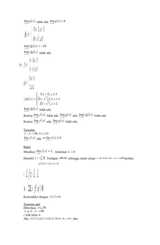 2 
mlim 
g( x) 
tidak ada, lig ( x 
) = 
8 x ® 3 
x 
® 
( )( ) ( ) 
( ) î í ì 
x x 
- + ³ 
= 
81 , 3 
5 2, 3 
x2 x 
fg x 
- á 
li( fg )( x 
) = - 
24 ® 
2 
mx 
( fg)( x) 
x 3 
lim 
® tidak ada 
x x 
f x 
( ) 
3) ( ) 
+ ³ 
= 
1 , 3 
î í ì 
3, 3 
x2 x 
- á 
³ 
= 
2, 2 
î í ì 
3, 3 
x 
á 
x 
g x 
( )( ) 
ïî 
ì 
( ) 
( ) 
( ) ïí 
x x 
+ ³ 
3 3 , 3 
2 
x x 
x x 
- £ < 
31 ,2 3 
2 
- < 
= 
2 1 , 2 
fg x 
( fg)( x) 
x 3 
lim 
® tidak ada 
Karena f ( x) 
lim 
® tidak ada, g( x) 
x 3 
lim 
® ada, ( fg)( x) 
x 3 
lim 
® tidak ada 
x 2 
Karena f ( x) 
lim 
® ada, g( x) 
x 2 
lim 
® tidak ada. 
x 2 
Teorema 
f : A®Â, f ( x) ³ 0 
lim f ( x) 
ada Þ lim ( ) ³ 0 
x®c 
® 
f x 
x c 
Bukti 
Misalkan f ( x) L 
lim . Andaikan L < 0 
x c 
= 
® 
Diambil e = - Lñ 0. Terdapat d>0 sehingga untuk setiap xÎA,0<x-c <d berlaku 
f (x)-L <-L Û Láf(x)- Lá- L 
Û 2L< f(x)á 0 
Kontradiksi dengan f (x) ³0 
Teorema apit 
Diberikan A ÍÂ 
f , g,h : A®Â 
c titik limit A. 
Jika f ( x) £ g( x) £h( x),"xÎA, x ¹c dan 
 