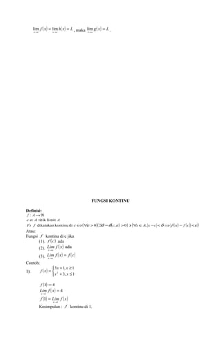 lim f ( x) = lim h( x) = 
L 
, maka g( x) L 
x ® c x ® 
c 
lim . 
x c 
= 
® 
FUNGSI KONTINU 
Definisi: 
f : A®Â 
cÎA titik limit A 
Fs f dikatakan kontinu di cÛ("e >0)($d =d(c,e ) >0) ' ("xÎA, x -c <d Þ f ( x) - f (c) <e ) 
Atau: 
Fungsi f kontinu di c jika 
mc 
(1). f (c) ada 
(2). Lif ( x ) ada x® 
(3). Lif ( x ) = 
f ( c ) x 
® 
mc 
Contoh: 
1). ( ) 
î í ì 
x x 
+ ³ 
3 1, 1 
x2 + x 
£ 
= 
3, 1 
f x 
f (1) =4 
( ) 4 
Lim f x 
= 
x 
® 
1 
f ( ) Lim f ( x) 
x 1 
1 
® 
= 
Kesimpulan : f kontinu di 1. 
 
