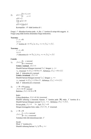 2). ( ) 
x x 
3 1, 1 
î í ì 
+ ¹ 
= 
g x 
= 
g(1) =2 
x 
2 , 1 
( ) 4 
Lim g x 
= 
x 
® 
1 
g( ) Lim g( x) 
x 1 
1 
® 
¹ 
Kesimpulan : g tidak kontinu di 1. 
Fungsi f dikatakan kontinu pada A jika f kontinu di setiap titik anggota A . 
Fungsi yang tidak kontinu dinamakan fungsi diskontinu. 
Teorema: 
f : A®Â 
cÎA 
f kontinu di c Û "( xn ) Í A, xn ® c Þ f ( xn ) ® f (c) . 
Teorema: 
f : A®Â 
cÎA 
f diskontinu di c Û $( xn ) Í A, xn ® c Þ f ( xn ) ® f (c) 
Contoh: 
1). ( ) 
x 
1, rasional 
x 
î í ì 
f x 
= 
0, irrasional 
Untuk c rasional, f (c) =1 
Diambil barisan bilangan irrasional ( x ) n dengan xn ®c 
xn irrasional Þ f ( x ) = 0," n Î N f ( x ) ® 0 ¹ 
f (c) n . Akibatnya n Jadi f diskontinu di c rasional. 
Untuk c irrasional, f (c) =0 
Diambil barisan bilangan rasional ( y ) n dengan yn ®c 
yn rasional Þ f ( y ) =1," n Î N f ( y ) ®¹ 
f (c) n . Akibatnya n 1 Jadi f diskontinu di c irrasional. 
2). f :Â®Â kontinu 
f (r) =0,"r rasional 
Buktikan f ( x) =0,"xÎÂ 
Bukti: 
Cukup dibuktikan f (x) =0,"x irrasional 
Diambil sebarang x irrasional. Karena f kontinu pada Â, maka f kontinu di x. 
Diambil barisan bilangan rasional (r ) r x n n , ® . Akibatnya f (r ) f ( x) n ® . 
Di lain pihak, f (r ) n n = 0 " . Jadi ( ) ®0 n f r 
Dengan ketunggalan limit, maka f (x) =0 , x irrasional. 
3). f :Â®Â 
( ) 
î í ì 
x + 
x 
f x 
= 
- 
Tentukan titik-titik kekontinuan dari f 
Jawab: 
Misal f kontinu di c. 
Diambil sebarang barisan ( xn ) Í Â, xn ® c 
3, rasional 
x x 
8 3 , irrasional 
 