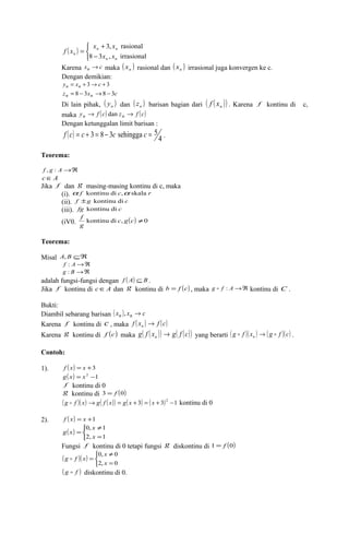 ( ) 
î í ì 
x x 
n n 
f x 
n - 
x x 
Karena xn ®c maka ( x ) ( x ) n rasional dan n irrasional juga konvergen ke c. 
Dengan demikian: 
yn = xn + 3® c + 3 
zn = 8 - 3xn ®8 - 3c 
Di lain pihak, ( y ) dan ( z ) n n barisan bagian dari ( f ( x )) n . Karena f kontinu di c, 
maka yn ® f (c) dan zn ® f (c) 
Dengan ketunggalan limit barisan : 
( ) 4 
+ 
3, rasional 
= 
8 3 , irrasional 
n n 
f c = c + 3 = 8 - 3c sehingga c = 5 . 
Teorema: 
f , g : A®Â 
cÎA 
Jika f dan g masing-masing kontinu di c, maka 
(i). a f kontinu di c,a skala r 
(ii). f ±g kontinu di c 
(iii). fg kontinu di c 
f 
(iV0. kontinu di c, g(c) ¹0 
g 
Teorema: 
Misal A, B ÍÂ 
f : A®Â 
g : B®Â 
adalah fungsi-fungsi dengan f ( A) ÍB . 
Jika f kontinu di cÎA dan g kontinu di b = f (c) , maka g  f : A®Â kontinu di C . 
Bukti: 
Diambil sebarang barisan ( xn ), xn ® c 
Karena f kontinu di c , maka f ( x ) f (c) n ® 
Karena g kontinu di f (c) maka g( f ( x )) g( f (c)) n ® yang berarti ( g f )( x ) ( g f )(c)  n ®  . 
Contoh: 
1). f ( x) = x +3 
g( x) = x2 -1 
f kontinu di 0 
g kontinu di 3 = f (0) 
( g  f )( x) ®g( f ( x)) = g( x + 3) = ( x + 3)2 -1 kontinu di 0 
2). f ( x) = x +1 
( ) 
x 
0, 1 
x 
î í ì 
¹ 
g x 
= 
2, = 
1 
Fungsi f kontinu di 0 tetapi fungsi g diskontinu di 1 = f (0) 
( )( ) 
x 
0, 0 
x 
î í ì 
¹ 
g  f x 
= 
2, = 
0 
( g  f ) diskontinu di 0. 
 