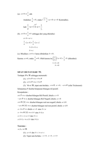 a ¹ 0Þ 1 ada 
(a). a 
Andaikan 1 = 0 
a , maka 
( M 
) 
1 1 0 0 
3 
= a = a = 
a 
  Kontradiksi. 
Jadi 
1 1 1 2 
a 
Th 
b 
a a 
a 
1 
 = Þ = 
(b). ¹ 0Þ 1 ¹ 0 
a sehingga dari yang diketahui: 
a 
a  b = a  c 
1 ( ) = 1 
(a c) 
a 
a b 
a 
    
1 b =1 c 
b = c 
(c). Misalkan a ¹ 0Þ harus dibuktikan b = 0 . 
Karena a ¹ 0 , maka 1 ¹ 0 
a . Oleh karena itu ( ) 0 1 1 
æ    
(diketahui) 
a 
a b 
ö a 
çè 
= ÷ø 
= 
b 
1 0 
0 
= 
 b 
SIFAT URUTAN DARI Â: 
Terdapat RÎÂ sehingga memenuhi: 
(1). a,bÎRÞa +bÎR 
(2). a,bÎRÞa  bÎR 
(3). "aÎÂ, tepat satu berlaku : aÎR, a =0, -aÎR (sifat Trichotomi) 
Selanjutnya P disebut himpunan bilangan riil positif. 
Kesepakatan : 
a Î R Þ a disebut bilangan Riil Positif, ditulis a > 0 
- a Î R Þ a disebut bilangan Riil Negatif, ditulis a < 0 
aÎRU{0}Þa disebut bilangan real non negatif, ditulis a ³ 0 
-aÎRU{0}Þa disebut bilangan real non positif, ditulis a £ 0 
a - bÎRÞ ditulis a > b atau b < a 
a -bÎRU{0}Þa ³ b atau b £ a 
a < b < c Þ a < b dan b < c 
a £ b £ c Þ a £ b dan b £ c 
Teorema : 
a,b, cÎÂ 
(1). a > b dan b > c Þ a > c 
(2). Tepat satu berlaku : a >b, a =b, a <b 
 