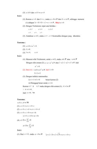 (3). a ³ b dan a £ bÞ a = b 
Bukti: 
(1). Karena a > b dan b > c , maka a -bÎR dan b -cÎR, sehingga menurut 
(1) didapat (a -b) +(b -c) = a -cÎR. D.k.l a > b 
(2). Dengan Trichotomi, tepat satu berlaku : 
a - bÎ R , a - b = 0 , - (a - b) Î R 
a > b , a = b , a < b 
(3). Andaikan a ¹ b , maka a < b a > b Kontradiksi dengan yang diketahui. 
Teorema : 
(1). a ¹ 0Þ a2 > 0 
(2). 1 > 0 
(3). "nÎ N, n > 0 
Bukti: 
(1). Menurut sifat Trichotomi, untuk a ¹ 0 , maka aÎR atau - aÎR 
Dengan sifat urutan (2) a  a = a2 ÎR atau (-a)  (-a) = a2 ÎR. Jadi 
a2 > 0 
(2). Dari (1) : 1 ¹ 0Þ12 ÎR. Jadi 1 > 0 
11 =1 
(3). Dengan induksi matematika: 
i) n = 1Þ1 > 0 benar karena (2) 
ii) Dianggap benar untuk n = k 
Karena 1Î R & k Î R maka dengan sifat urutan (1) : k +1ÎR 
 k +1>0 . 
Jadi n >0, "n 
Teorema: 
a,b,c,d ÎÂ 
(1). a > b Þ a + c > b + c 
(2). a > b Ù c > d Þ a + c > b + d 
(3). a > b Ù c > 0Þ ac > bc 
a > b Ù c < 0Þ ac < bc 
(4). a > 0 Þ 1a > 0 
a < 0 Þ 1a < 0 
Bukti: 
(1). Dari a >b, maka a -bÎR. () (a - 
b 
a + c- b + c) = Î R Þ a + c > b + 
c 
 