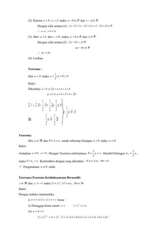 (2). Karena a > b Ù c > d maka a -bÎR dan c -d ÎR 
Dengan sifat urutan (1) : (a -b) + (c - d ) = (a + c) - (b + d ) ÎR 
 a +c > b +d 
(3). Dari a > b dan c > 0 , maka a -bÎR dan cÎR 
Dengan sifat urutan (2) : (a -b)  cÎR 
ac -bcÎR 
 ac >bc 
(4). Latihan. 
Teorema : 
Jika a < b maka a < 1 
(a + b) < b 
2 
Bukti : 
Diketahui a < b Þ 2a = a + a < a + b 
a < b Þ a + b < b + b = 2b 
( ) 
2 1 
2 
2 2 0 1 
Î N Þ > Þ > Þ × < + 
( ) 
1 
a (a b) b 
a a b 
1 
a b b 
< + < 
+ < × 
2 
2 
2 
dan 1 
2 
2 
0 1 
2 
Teorema: 
Jika aÎÂ dan 0 £ a < e , untuk sebarang bilangan e > 0 maka a = 0 
Bukti: 
Andaikan a ¹ 0, a > 0 . Dengan Teorema sebelumnya, < a < a 
0 1 . Diambil bilangan a 
2 
1 
0 e = , 
2 
maka < < a 0 0 e . Kontradiksi dengan yang diketahui : 0 £a £e , "e >0 
 Pengandaian a ¹ 0 salah 
Teorema (Teorema Ketidaksamaan Bernoulli) 
xÎÂ dan x > -1 maka (1+x)n ³1+nx, "nÎN 
Bukti: 
Dengan induksi matematika: 
i) n =1Þ(1+ x) ³1+ x benar 
ii) Dianggap benar untuk n = k : (1+ x)k ³ 1+ kx 
iii) n = k +1 
(1+ x)k+1 = (1+ x)k × (1+ x) ³ (1+ kx) (1+ x) =1+(k +1)x + kx2 
 
