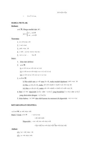 ³1+(k +1)x 
 (1+ x)n ³ 1+ nx . 
HARGA MUTLAK 
Definisi: 
aÎÂ, Harga mutlak dari a : 
î í ì 
³ 
a a 
, 0 
a a 
- < 
= 
, 0 
a 
Teorema: 
1. a =0Ûa =0 
2. -a =a 
3. ab =a b 
4. c ³0 , a £cÛ-c £a £c 
5. - a < a < a , "aÎÂ 
Bukti: 
1. Jelas dari definisi 
2. aÎÂ 
i) a =0Þ-a =0Þ-a = a 
ii) a >0Þ-a <0Þa =a =-(-a) = -a 
iii) a <0Þ-a >0Þ-a =-a = a 
3. a,bÎÂ 
i) Jika salah satu a = 0 atau b = 0 , maka mudah dipahami ab =a b 
ii) Jika a > 0 Ù b < 0 , maka ab <0Þab =-(ab) =a(-b) = a b 
iii) Jika a < 0 Ù b > 0 , maka ab <0Þab =-(ab) =(-a)b = a b 
4. Dari a £c diperoleh (a £ c dan -a £ c) yang berakibat (-c £ a dan a £ c) 
yang ekuivalen dengan - c £ a £ c 
5. Jelas bahwa a ³0 dan oleh karena itu menurut (4) diperoleh -a <a <a 
KETAKSAMAAN SEGITIGA 
a,b,ÎÂ, a+b £a +b 
Bukti: Untuk a,bÎÂ : - a £ a £ a 
-b £b £b 
Diperoleh : -a -b £a +b £a +b 
( ) ( 4 
) 
- a + b £a +b £ a + bÞa +b £ a + b 
Akibat: 
(1). a -b £a-b 
(2). a -b £a +b 
 