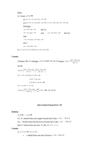 Bukti: 
1). Untuk a,bÎÂ 
(i) a =a -b +b £a -b +b 
(ii) b -b -a +a £ b -a + a = -(a -b) +a = a -b +a 
Sehingga 
a -b £a -b dari (i) 
b -a £a -b atau -a -b £a -b dari (ii) 
Jadi 
-a -b £a -b £a -b 
D.k.l 
a -b £a-b 
2). a -b = a +(-b) £ a +-b = a +b 
Contoh: 
f x x x 
Tentukan M> 0 sehingga f (x) £M, "xÎ[1,4] dengan ( ) 
2 2 3 4 
= + + 
- 
x 
5 1 
Jawab: 
( ) 
2 2 3 4 2 
x x 
= + + 
2 3 4 
5 1 
f x x x 
= + + 
5 1 
- 
- 
x 
x 
2x2 +3x +4 £ 2x2 +3x +4 
= 2x2 + 3x + 4 
£ 2 ×16 + 3× 4 + 4 = 48 
5x -1 ³5×1-1=4 
( ) 12 , [1,4] 
f x = x + x + 48 
x 
. 
4 
2 2 3 4 
15 1 
£ = =M " Î 
- 
x 
SIFAT KELENGKAPAN Â 
Definisi: 
S ÍÂ , ,uÎÂ 
(1). u disebut batas atas (upper bound) dari S jika s £u , "sÎS 
(2).  disebut batas bawah (lower bound) dari S jika  £s , "sÎS 
Jadi u bukan batas atas dari S jika   $s ÎS ,u <s 
Contoh: 
1). S ={xÎÂ, 0 < x £1} 
· 1 adalah batas atas dari S karena x £1 , "xÎS 
 