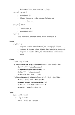 · 0 adalah batas bawah dari S karena 0 £x , "xÎS 
2). S = {xÎÂ , 0 < x} 1 
· 0 batas bawah 1 S 
· Sebarang bilangan real u bukan batas atas 1 S karena ada 
  s = u +1ÎS , u < s 1 
3). 
þ ý ü 
S 1 , 
2 
î í ì 
= nÎN 
n 
· 1 batas atas dari 2 S 
· 0 batas bawah dari 2 S 
4). S =f 
Setiap bilangan real u merupakan batas atas dan batas bawah S 
Definisi: 
S ÍÂ, S ¹f 
· Himpunan S dikatakan terbatas ke atas jika S mempunyai batas atas 
· Himpunan S dikatakan terbatas ke bawah jika S mempunyai batas bawah 
· Himpunan S dikatakan terbatas jika S terbatas ke atas dan terbatas ke 
bawah. 
Definisi: 
S ÍÂ, S ¹f, ,uÎÂ 
. u dikatakan batas atas terkecil (Supremum) = sup S = bat S dari S jika 
(1). s £u , "sÎS atau u batas atas S. 
(2). Jika v sebarang batas atas, maka u £ v 
(3). Jika v < u , v bukan batas atas S 
(4). Jika v < u , maka $sÎS , v <s  
 dikatakan batas bawah terbesar (infimum) dari S = bbt S = inf S jika = 
(1).  £s , "sÎS atau  batas bawah S. 
(2). Jika w sebarang batas bawah, maka w £  
(3). Jika w >  , maka w bukan batas bawah S 
(4). Jika w >  , maka $sÎS , s <w 
Contoh: 
1). S ={xÎÂ, 0 < x £1} 
· 1 Sup S sebab : 
i) x £1 , "xÎS atau 1 batas atas S. 
 