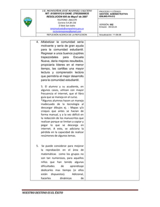 I.E. MONSEÑOR JOSÉ MANUEL SALCEDO       PROCESO Y CÓDIGO:
                 NIT: 815001612-9 DANE: 276520006635   GESTIÓN ADMINISTRATIVA
                  RESOLUCION 695 de Mayo7 de 2007      IEMJMS-FR-012
                             TELEFONO. 2661370
                              Carrera 5 # 2B-156
                                                       VERSIÓN: 002
                               El Bolo San Isidro
                                                       Emisión: 09-02-24
                      iemjmsalcedo@sempalmira.gov.co
                        rectoriamojomas@gmail.com
                   REFLEXIÓN ACERCA DE LA REFLEXION    Actualización: 11-06-08


         4. Alfabetizar la comunidad sería
            motivante y sería de gran ayuda
            para la comunidad estudiantil.
            Regresar a unos buenos pupitres
            trapezoidales     para   Escuela
            Nueva, daría mejores resultados,
            propiciaría líderes en el menor
            tiempo, las cartillas una mayor
            lectura y comprensión lectora
            que permitiría el mejor desarrollo
            para la comunidad estudiantil.

              5. El alumno y su acudiente, en
              algunos casos, utilizan con mayor
              frecuencia el internet, que el libro
              guía que se maneja en el curso.
              *Algunos alumnos hacen un manejo
              inadecuado de la tecnología al
              descargar dibujos ej. : Mapas y/o
              croquis que antes se hacían de
              forma manual, y a la vez déficit en
              la redacción de los manuscritos que
              realizan porque se limitan a copiar y
              pegar lo que se descarga en
              internet. A esto, se adiciona la
              pérdida en la capacidad de realizar
              resúmenes de algunos temas.


         5.    Se puede considerar para mejorar
              la reprobación en el área de
              matemáticas como los grupos no
              son tan numerosos, para aquellos
              niños que han tenido algunas
              dificultades    de     aprendizaje
              dedicarles mas tiempo (si ellos
              están dispuestos).       Adicional,
              hacerles       dinámicas        de




NUESTRO DESTINO ES EL ÉXITO
 