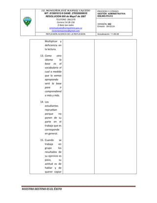 I.E. MONSEÑOR JOSÉ MANUEL SALCEDO       PROCESO Y CÓDIGO:
               NIT: 815001612-9 DANE: 276520006635   GESTIÓN ADMINISTRATIVA
                RESOLUCION 695 de Mayo7 de 2007      IEMJMS-FR-012
                           TELEFONO. 2661370
                            Carrera 5 # 2B-156
                                                     VERSIÓN: 002
                             El Bolo San Isidro
                                                     Emisión: 09-02-24
                    iemjmsalcedo@sempalmira.gov.co
                      rectoriamojomas@gmail.com
                 REFLEXIÓN ACERCA DE LA REFLEXION    Actualización: 11-06-08


                Multiplicar y
                deficiencia en
                la lectura.

            13. Como      otro
                idioma      la
                base es el
                vocabulario el
                cual a medida
                que lo vamos
                apropiando
                será la base
                para         ir
                comprendiend
                o más y más.

            14. Los
                estudiantes
                reprueban
                porque      no
                ponen de su
                parte en el
                trabajo que es
                corresponde
                en general.

            15. Cuando       se
                trabaja     en
                grupo       los
                resultados de
                su ejercicio es
                poco,        su
                actitud es de
                hablar y de
                querer copiar




NUESTRO DESTINO ES EL ÉXITO
 