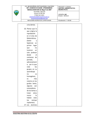 I.E. MONSEÑOR JOSÉ MANUEL SALCEDO       PROCESO Y CÓDIGO:
               NIT: 815001612-9 DANE: 276520006635   GESTIÓN ADMINISTRATIVA
                RESOLUCION 695 de Mayo7 de 2007      IEMJMS-FR-012
                           TELEFONO. 2661370
                            Carrera 5 # 2B-156
                                                     VERSIÓN: 002
                             El Bolo San Isidro
                                                     Emisión: 09-02-24
                    iemjmsalcedo@sempalmira.gov.co
                      rectoriamojomas@gmail.com
                 REFLEXIÓN ACERCA DE LA REFLEXION    Actualización: 11-06-08


                a los demás.

            16. Pienso que lo
                que origina la
                reprobación
                en el área de
                Matemáticas,
                (Sexto         y
                Séptimo) en
                primer lugar
                que          no
                tuvieron un
                solo profesor
                desde         el
                comienzo de
                periodo,
                adicionalment
                e, por lo que
                note        los
                grupos en su
                aprendizaje
                no           es
                homogéneo,
                es        más
                notorio en los
                grados Sexto,
                algunos son
                conocedores
                de los temas a
                tratar otros
                nunca         lo
                habían visto
                (se    excluye
                repitentes).
            17. Los alumnos




NUESTRO DESTINO ES EL ÉXITO
 