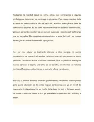 Analizando la realidad actual de forma crítica, nos enfrentamos a algunos
conflictos que determinan los rumbos de la educación. Para ningún miembro de la
sociedad es desconocida la falta de recursos, alumnos heterogéneos, falta de
definición de objetivos. Es así como nos encontramos con docentes desmotivados,
pero aún así también existen los que quieren superarse y deciden salir del letargo
que los inmoviliza. Hay docentes que encontraron el valor de incluir las nuevas
tecnologías en un intento innovador y progresista.

Hoy por hoy, educar es totalmente diferente a otros tiempos, no somos
reproductores de masas tradicionales, debemos entender que poseemos, como
personas, características que nos hacen diferentes y que no podemos de ninguna
manera cercenar el espíritu y la forma de ser del otro, no debemos ser militares
con las calificaciones, debemos por el contrario, educar para la vida.

Por todo lo anterior debemos entender que el maestro y el alumno son los pilares
para que la educación se de en las mejores condiciones pero yo en mi roll de
maestro tendré la potestad de ser dueña de la clase, de herir o de hacer sonreir,
de frustrar o estimular con mi actitud, ya que debemos aprender a ser, a hacer y a
saber.

 