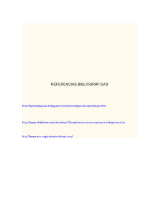 REFERENCIAS BIBLIOGRÁFICAS

http://aprendizajeaut3.blogspot.com/p/estrategias-de-aprendizaje.html

http://www.slideshare.net/rdcardenas75/explicacion-normas-apa-para-trabajos-escritos

http://www.estrategiasdeaprendizaje.com/

 