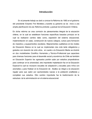 Introducción
En el presente trabajo se dará a conocer la Reforma de 1965 en el gobierno
del presidente Eduardo Frei Montalva y durante su gobierno se da inicio a una
amplia planificación de una Reforma profunda y gradual de la Educación Chilena.
En dicha reforma se crea comisión de planeamientos Integral de la educación
chilena, en la cual se establecen funciones específicas basadas principio en la
cual se realizaron cambio tales como, expansión del sistema educacional,
implementación en aulas, construcción de nuevos colegios, cursos para formación
de maestros y equipamientos escolares. Mejoramientos cualitativos en los niveles
de Educación Básica en la cual se implementan dos ciclo tanto obligatorios y
gratuitos con duración de ocho años, en cuanto a la Educación Media se dividirá
en dos modalidades Científico Humanista y Técnico-Profesional que capacitara
para diversas funciones para el desarrollo social y económico de Chile así también
en Educación Superior los egresados podrán optar por estudios propedéuticos
para continuar en la universidad, otra importante implantación fue en la Educación
Especial la cual se incorporo escuelas de adaptación y escuelas para niños con
anomalías y para finalizar en la Educación de Adultos se integro a la educación
regular para que opten por oportunidades nuevas a la población analfabeta y
completen sus estudios. Otro cambio importante fue la trasformación de la
estructura de la administración en el sistema educacional.
 