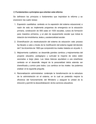 2) Fundamentos o principios que orientan esta reforma
Se definieron los principios o fundamentos que inspiraban la reforma y se
enunciaron las cuatro tareas:
1. Expansión cuantitativa: centrada en la expansión del sistema educacional, a
razón de esto se implemento programas de emergencia en la educación
primaria, construcción de 600 aulas en 1535 escuelas, cursos de formación
para maestros primarios, y un plan de equipamiento escolar que incluía la
dotación de inmobiliarios, textos y asistencialidad escolar.
2. Diversificación y/o reestructuración del sistema de educación: este proceso
fue llevado a cabo a través de la modificación del sistema regular del decreto
del 7 de diciembre de 1965 que comprendió los niveles tratados en el punto 3.
3. Mejoramiento cualitativo: se desarrolla grandes cambios y mejoramientos del
proyecto educativo, pedagógico y curricular la mayoría de estos están
asociadas a largo plazo. Las ideas básicas apuntaban a una enseñanza
centrada en el desarrollo integral de la personalidad debía además ser
diversificada y común para todos. Los cambios en los niveles los podemos
analizar en la siguiente pregunta.
4. Racionalización administrativa: contempla la transformación de la estructura
de la administración en el sistema, en la cual se pretendía mejorar la
eficiencia del funcionamiento del Ministerio y asegurar la unidad de la
dirección y permitir la descentralización de los servicios educativos
 