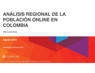For info about the proprietary technology used in comScore products, refer to http://comscore.com/About_comScore/Patents
ANÁLISIS REGIONAL DE LA
POBLACIÓN ONLINE EN
COLOMBIA
IAB Colombia
Agosto 2015
prensa@comscore.com
 
