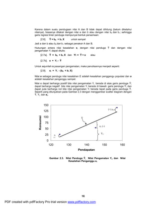Karena dalam suatu pendugaan nilai A dan B tidak dapat dihitung (belum diketahui 
nilainya), biasanya ditaksir dengan nilai a dan b atau dengan nilai b0 dan b1; sehingga 
garis regresi linier penduga mempunyai bentuk persamaan: 
[2.6]. Ŷ = b0 + b1 X untuk sampel 
Jadi a dan b atau b0 dan b1 sebagai penaksir A dan B. 
Hubungan antara nilai kesalahan e, dengan nilai penduga Ŷ dan dengan nilai 
pengamatan Yi dapat ditulis: 
[2.7a]. Ŷ = b0 + b1 X dan Yi = Ŷ + e atau 
[2.7b]. e = Yi - Ŷ 
Untuk sejumlah n pasangan pengamatan, maka penulisannya menjadi seperti: 
16 
[2.8]. ei = Yi - (b0 + b1 X) 
Nilai e sebagai penduga nilai kesalahan E adalah kesalahan penggangu populasi dan e 
adalah kesalahan penganggu sampel. 
Nilai e dapat berharga positif bila nilai pengamatan Yi berada di atas garis penduga Ŷ; 
dapat berharga negatif bila nilai pengamatan Yi berada di bawah garis penduga Ŷ; dan 
dapat pula berharga nol bila nilai pengamatan Yi berada tepat pada garis penduga Ŷ. 
Seperti yang ditunjukkan pada Gambar 2.3 dengan menggambar scatter diagram dengan 
Ŷ, Yi, dan ei. 
150 
125 
100 
75 
50 
25 
0 
e2 (-) 
120 130 140 150 160 
Pendapatan 
Konsumsi 
Gambar 2.3. Nilai Penduga Ŷ, Nilai Pengamatan Yi, dan Nilai 
Kesalahan Penganggu ei 
Y2 
Ŷ 
e1 
(+ 
(+) e3 
PDF created with pdfFactory Pro trial version www.pdffactory.com 
 