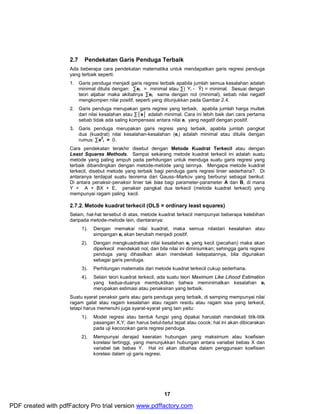 2.7 Pendekatan Garis Penduga Terbaik 
Ada beberapa cara pendekatan matematika untuk mendapatkan garis regresi penduga 
yang terbaik seperti: 
1. Garis penduga menjadi garis regresi terbaik apabila jumlah semua kesalahan adalah 
minimal ditulis dengan: Σei = minimal atau Σ( Yi - Ŷ) = minimal. Sesuai dengan 
teori aljabar maka akibatnya Σei sama dengan nol (minimal), sebab nilai negatif 
mengkompen nilai positif, seperti yang ditunjukkan pada Gambar 2.4. 
2. Garis penduga merupakan garis regresi yang terbaik, apabila jumlah harga mutlak 
dari nilai kesalahan atau Σ│e│ adalah minimal. Cara ini lebih baik dari cara pertama 
sebab tidak ada saling kompensasi antara nilai ei yang negatif dengan positif. 
3. Garis penduga merupakan garis regresi yang terbaik, apabila jumlah pangkat 
dua (kuadrat) nilai kesalahan-kesalahan (ei) adalah minimal atau ditulis dengan 
rumus: Σe2 
17 
i = 0. 
Cara pendekatan terakhir disebut dengan Metode Kuadrat Terkecil atau dengan 
Least Squares Methods. Sampai sekarang metode kuadrat terkecil ini adalah suatu 
metode yang paling ampuh pada perhitungan untuk menduga suatu garis regresi yang 
terbaik dibandingkan dengan metode-metode yang lainnya. Mengapa metode kuadrat 
terkecil, disebut metode yang terbaik bagi penduga garis regresi linier sederhana?. Di 
antaranya terdapat suatu teorema dari Gauss–Markov yang berbunyi sebagai berikut: 
Di antara penaksir-penaksir linier tak bias bagi parameter-parameter A dan B, di mana 
Y = A + BX + E, penaksir pangkat dua terkecil (metode kuadrat terkecil) yang 
mempunyai ragam paling kecil. 
2.7.2. Metode kuadrat terkecil (OLS = ordinary least squares) 
Selain, hal-hal tersebut di atas, metode kuadrat terkecil mempunyai beberapa kelebihan 
daripada metode-metode lain, diantaranya: 
1). Dengan memakai nilai kuadrat, maka semua nilaidari kesalahan atau 
simpangan ei akan berubah menjadi positif. 
2). Dengan mengkuadratkan nilai kesalahan ei yang kecil (pecahan) maka akan 
diperkecil mendekati nol, dan bila nilai ini diminiumkan; sehingga garis regresi 
penduga yang dihasilkan akan mendekati ketepatannya, bila digunakan 
sebagai garis penduga. 
3). Perhitungan matematis dari metode kuadrat terkecil cukup sederhana. 
4). Selain teori kuadrat terkecil, ada suatu teori Maximum Like Lihood Estimation 
yang kedua-duanya membuktikan bahwa meminimalkan kesalahan ei 
merupakan estimasi atau penaksiran yang terbaik. 
Suatu syarat penaksir garis atau garis penduga yang terbaik, di samping mempunyai nilai 
ragam galat atau ragam kesalahan atau ragam residu atau ragam sisa yang terkecil, 
tetapi harus memenuhi juga syarat-syarat yang lain yaitu: 
1). Model regresi atau bentuk fungsi yang dipakai haruslah mendekati titik-titik 
pasangan X,Y; dan harus betul-betul tepat atau cocok; hal ini akan dibicarakan 
pada uji kecocokan garis regresi penduga. 
2). Mempunyai derajad keeratan hubungan yang maksimum atau koefisien 
korelasi tertinggi, yang menunjukkan hubungan antara variabel bebas X dan 
variabel tak bebas Y. Hal ini akan dibahas dalam penggunaan koefisien 
korelasi dalam uji garis regresi. 
PDF created with pdfFactory Pro trial version www.pdffactory.com 
 