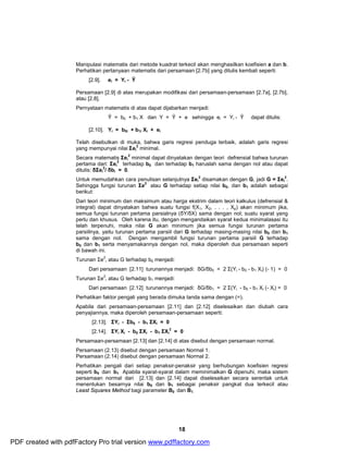 Manipulasi matematis dari metode kuadrat terkecil akan menghasilkan koefisien a dan b. 
Perhatikan pertanyaan matematis dari persamaan [2.7b] yang ditulis kembali seperti: 
2 minimal dapat dinyatakan dengan teori defrensial bahwa turunan 
2 terhadap b0 dan terhadap b1 haruslah sama dengan nol atau dapat 
18 
[2.9]. ei = Yi - Ŷ 
Persamaan [2.9] di atas merupakan modifikasi dari persamaan-persamaan [2.7a], [2.7b], 
atau [2.8]. 
Pernyataan matematis di atas dapat dijabarkan menjadi: 
Ŷ= b0 + b1 X dan Y = Ŷ + e sehingga ei = Yi - Ŷ dapat ditulis: 
[2.10]. Yi = b0i + b1i Xi + ei 
Telah disebutkan di muka, bahwa garis regresi penduga terbaik, adalah garis regresi 
yang mempunyai nilai Σei 
2 minimal. 
Secara matematis Σei 
pertama dari: Σei 
2/ δbi = 0. 
ditulis: δΣei 
Untuk memudahkan cara penulisan selanjutnya Σei 
2 disamakan dengan G, jadi G = Σei 
2. 
Sehingga fungsi turunan Σe2 atau G terhadap setiap nilai b0, dan b1 adalah sebagai 
berikut: 
Dari teori minimum dan maksimum atau harga ekstrim dalam teori kalkulus (defrensial & 
integral) dapat dinyatakan bahwa suatu fungsi f(X1, X2, . . . , Xp) akan minimum jika, 
semua fungsi turunan pertama parsialnya (δY/δX) sama dengan nol; suatu syarat yang 
perlu dan khusus. Oleh karena itu, dengan mengandaikan syarat kedua minimalasasi itu 
telah terpenuhi, maka nilai G akan minimum jika semua fungsi turunan pertama 
parsiilnya, yaitu turunan pertama parsiil dari G terhadap masing-masing nilai b0 dan b1 
sama dengan nol. Dengan mengambil fungsi turunan pertama parsiil G terhadap 
b0 dan b1 serta menyamakannya dengan nol, maka diperoleh dua persamaan seperti 
di bawah ini. 
Turunan Σe2 
i atau G terhadap b0 menjadi: 
Dari persamaan [2.11] turunannya menjadi: δG/δb0 = 2 Σ(Yi - b0 - b1 Xi) (- 1) = 0 
Turunan Σe2 
i atau G terhadap b1 menjadi: 
Dari persamaan [2.12] turunannya menjadi: δG/δb1 = 2 Σ(Yi - b0 - b1 Xi (- Xi) = 0 
Perhatikan faktor pengali yang berada dimuka tanda sama dengan (=). 
Apabila dari persamaan-persamaan [2.11] dan [2.12] diselesaikan dan diubah cara 
penyajiannya, maka diperoleh persamaan-persamaan seperti: 
[2.13]. ΣYi - Σb0 - b1 ΣXi = 0 
[2.14]. ΣYi Xi - b0 ΣXi - b1 ΣXi 
2 = 0 
Persamaan-persamaan [2.13] dan [2.14] di atas disebut dengan persamaan normal. 
Persamaan (2.13) disebut dengan persamaan Normal 1. 
Persamaan (2.14) disebut dengan persamaan Normal 2. 
Perhatikan pengali dari setiap penaksir-penaksir yang berhubungan koefisien regresi 
seperti b0 dan b1 Apabila syarat-syarat dalam meminimalkan G dipenuhi, maka sistem 
persamaan normal dari [2.13] dan [2.14] dapat diselesaikan secara serentak untuk 
menentukan besarnya nilai b0 dan b1 sebagai penaksir pangkat dua terkecil atau 
Least Squares Method bagi parameter B0 dan B1. 
PDF created with pdfFactory Pro trial version www.pdffactory.com 
 