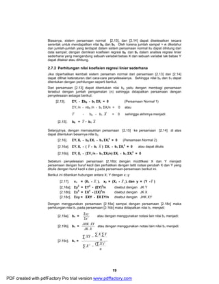 Biasanya, sistem persamaan normal [2.13], dan [2.14] dapat diselesaikan secara 
serentak untuk mendapatkan nilai b0 dan b1. Oleh karena jumlah sampel = n diketahui 
dan jumlah-jumlah yang terdapat dalam sistem persamaan normal itu dapat dihitung dari 
data sampel; dengan demikian koefisien regresi b0 dan b1 dalam analisis regresi linier 
sederhana yang mengandung sebuah variabel bebas X dan sebuah variabel tak bebas Y 
dapat ditaksir atau dihitung. 
2.7.2 Perhitungan nilai koefisien regresi linier sederhana 
Jika diperhatikan kembali sistem persaman normal dari persamaan [2.13] dan [2.14] 
dapat dilihat keteraturan dari cara-cara penyelesaianya. Sehingga nilai b0 dan b1 dapat 
ditentukan dengan perhitungan seperti berikut. 
Dari persamaan [2.13] dapat ditentukan nilai b0 yaitu dengan membagi persamaan 
tersebut dengan jumlah pengamatan (n) sehingga didapatkan persamaan dengan 
penyelesaian sebagai berikut: 
[2.13]. ΣYi - Σb0 - b1 ΣXi = 0 (Persamaan Normal 1) 
2 = 0 (Persamaan Normal 2) 
JHK XY atau dengan menggunakan notasi lain nilai b1 menjadi: 
19 
ΣYi 
/n - nb0 /n - b1 ΣXi/n = 0 atau 
Y - b0 - b1 X = 0 sehingga akhirnya menjadi: 
[2.15]. b0 = Y - b1 X 
Selanjutnya, dengan memasukkan persamaan [2.15] ke persamaan [2.14] di atas 
dapat ditentukan besarnya nilai b2. 
[2.16]. ΣYi Xi - b0 ΣXi - b1 ΣXi 
2 = 0 atau dapat ditulis 
[2.16a]. ΣYi Xi - ( Y - b1 X ) ΣXi - b1 ΣXi 
2 = 0 
[2.16b]. ΣYi Xi - (ΣYi /n - b1 ΣXi/n) ΣXi - b1 ΣXi 
Sebelum penyelesaian persamaan [2.16b] dengan modifikasi X dan Y menjadi 
persamaan dengan huruf kecil dan perhatikan dengan teliti notasi perubah X dan Y yang 
ditulis dengan huruf kecil x dan y pada persamaan-persamaan berikut ini. 
Berikut ini diberikan hubungan antara X; Y dengan x; y: 
[2.17]. x1 = (X1 - 1 X ), x2 = (X2 - 2 X ), dan y = (Y -Y ) 
[2.18a]. Σy2 = ΣY2 - (ΣY)2/n disebut dengan JK Y 
[2.18b]. Σx2 = ΣX2 - (ΣX)2/n disebut dengan JK X 
[2.18c]. Σxy = ΣXY - ΣX ΣY/n disebut dengan JHK XY 
Dengan menggunakan persamaan [2.18a] sampai dengan persamaan [2.18c] maka 
perhitungan nilai b1 pada persamaan [2.16b] maka didapatkan nilai b1 menjadi: 
xy 
S 
S 
[2.19a]. b1 = x2 
atau dengan menggunakan notasi lain nilai b1 menjadi: 
[2.19b]. b1 = 
JK X 
[2.19c]. b1 = 
å 
XY X Y 
n 
X - å 
X 
å 
- å å 
n 
2 
2 ( ) 
PDF created with pdfFactory Pro trial version www.pdffactory.com 
 