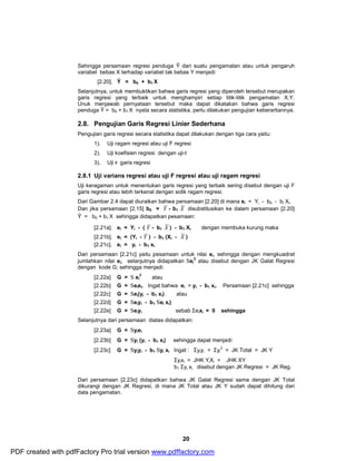 Sehingga persamaan regresi penduga Ŷ dari suatu pengamatan atau untuk pengaruh 
variabel bebas X terhadap variabel tak bebas Y menjadi: 
20 
[2.20]. Ŷ = b0 + b1 X 
Selanjutnya, untuk membuktikan bahwa garis regresi yang diperoleh tersebut merupakan 
garis regresi yang terbaik untuk menghampiri setiap titik-titik pengamatan X,Y. 
Unuk menjawab pernyataan tersebut maka dapat dikatakan bahwa garis regresi 
penduga Ŷ = b0 + b1 X nyata secara statistika, perlu dilakukan pengujian keberartiannya. 
2.8. Pengujian Garis Regresi Linier Sederhana 
Pengujian garis regresi secara statistika dapat dilakukan dengan tiga cara yaitu: 
1). Uji ragam regresi atau uji F regresi 
2). Uji koefisien regresi dengan uji-t 
3). Uji r garis regresi 
2.8.1 Uji varians regresi atau uji F regresi atau uji ragam regresi 
Uji keragaman untuk menentukan garis regresi yang terbaik sering disebut dengan uji F 
garis regresi atau lebih terkenal dengan sidik ragam regresi. 
Dari Gambar 2.4 dapat diuraikan bahwa persamaan [2.20] di mana ei = Yi - b0 - bi Xi. 
Dan jika persamaan [2.15] b0 = Y - b1 X disubstitusikan ke dalam persamaan [2.20] 
Ŷ = b0 + b1 X sehingga didapatkan pesamaan: 
[2.21a]. ei = Yi - ( Y - b1 X ) - b1 Xi dengan membuka kurung maka 
[2.21b]. ei = (Yi - Y ) - b1 (Xi - X ) 
[2.21c]. ei = yi - b1 xi 
Dari persamaan [2.21c] yaitu pesamaan untuk nilai ei, sehingga dengan mengkuadrat 
jumlahkan nilai ei; selanjutnya didapatkan Sei 
2 atau disebut dengan JK Galat Regresi 
dengan kode G; sehingga menjadi: 
2 atau 
[2.22a] G = S ei 
[2.22b] G = Seiei. Ingat bahwa ei = yi - b1 xi. Persamaan [2.21c] sehingga 
[2.22c] G = Sei(yi - b1 xi) atau 
[2.22d] G = Seiyi - b1 SeI xi) 
[2.22e] G = Seiyi sebab SeIxi = 0 sehingga 
Selanjutnya dari persamaan diatas didapatkan: 
[2.23a] G = Syiei 
[2.23b] G = Syi (yi - b1 xi) sehingga dapat menjadi: 
[2.23c] G = Syiyi - b1 Syi xi Ingat : Syiyi = Syi 
2 = JK Total = JK Y 
Syixi = JHK YiXi = JHK XY 
b1 Syi xi disebut dengan JK Regresi = JK Reg. 
Dari persamaan [2.23c] didapatkan bahwa JK Galat Regresi sama dengan JK Total 
dikurangi dengan JK Regresi, di mana JK Total atau JK Y sudah dapat dihitung dari 
data pengamatan. 
PDF created with pdfFactory Pro trial version www.pdffactory.com 
 