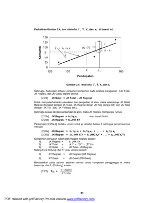 Perhatikan Gambar 2.4, dan nilai-nilai Y , Ŷ, Yi, dan ei di bawah ini. 
21 
150 
125 
100 
75 
50 
25 
0 
ei 
120 130 140 150 160 
Pendapatan 
Konsumsi 
Gambar 2.4. Nilai-nilai Y , Ŷ, Yi, dan ei 
Sehingga, hubungan antara komponen-komponen pada analisis keragaman (JK Total, 
JK Regresi, dan JK Galat) seperti berikut: 
[2.24]. JK Galat = JK Total - JK Regresi. 
Untuk menyederhanakan penulisan dan pengertian di atas, maka selanjutnya JK Galat 
Regresi disingkat dengan JK Galat, JK Regresi dengn JK Reg (tanpa titik) dan JK Total 
dengan JK Tot atau JK Y (tanpa titik). 
Sehingga sesuai dengan persamaan [2.23c], maka JK Regresi mempunyai rumus: 
[2.25a] JK Regresi = b1 Syi xi atau dapat ditulis: 
[2.25b] JK Regresi = b1 JHK XY 
Persamaan [2.25a,b] berlaku umum untuk p variabel bebas X sehingga persamaannya 
menjadi: 
[2.26a] JK Regresi = b1 Syi x1 + b2 Syi x2 + . . . + bp Syi xp 
[2.26b] JK Regresi = (b1 JHK X1Y + b2 JHK X2Y + . . . + bp JHK XpY) 
Komponen penyusun Tabel Sidik Ragam Regresi adalah: 
1). JK Regresi = b1JHK XY 
2). JK Total = Jk Y = ΣY2 - (ΣY)2/n 
3). JK Galat = JK Total - JK Regresi 
Selanjutnya dihitung nilai KT atau varians seperti: 
1). KT Regresi = JK Regresi /(DB Regresi) 
2). KT Galat = JK Galat/ (DB Galat) 
Berdasarkan pada asumsi sebaran normal untuk komponen pengganggu e, maka 
besarnya nilai F (F-hitung) adalah: 
[2.27] Fhit = 
KT Regresi 
KT Galat 
Y 
(Yi 
-Y) 
X 
* 
Ŷ = b0 + bi X 
i X 
(Ŷ – Y ) 
PDF created with pdfFactory Pro trial version www.pdffactory.com 
 