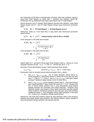 Dari persamaan [2.29] dalam menyederhakan penulisan salah baku koefisien regresi bi 
yang biasa ditulis dengan σBi (salah baku = standard error koefisien regresi Bi). 
Perhitungan nilai σBi didasarkan pada ragam galat regresi atau KT Galat Regresi. 
Karena besarnya nilai σ2 
e (Ragam Galat Regresi) populasi tidak diketahui, maka dapat 
æ å 
KT Galat Re gresi X 2 
ö 
KT Galat Re gresi 
23 
diduga dengan nilai S2 
e atau KT Galat Regresi sampel yang mempunyai persamaan 
yaitu: 
[2.30]. S2 
e = KT Galat Regresi = JK Galat Regresi /(n-p-1) 
Selanjutnya, dalam uji t nilai salah baku bi yang ditulis (Sbi) mempunyai persamaan 
seperti berikut: 
[2.31]. Sbi = var bi masing-masing untuk b0 dan b1 menjadi: 
Untuk pengujian b0 nilai salah baku menjadi: 
[2.32a]. Sb0 = 0 var b 
ö 
= ÷ ÷ø 
ç çè 
n JK X 
Untuk pengujian b1 nilai salah baku menjadi: 
[2.32b]. Sb1 = 1 var b 
æ 
= ÷ ÷ø 
ç çè 
JK X 
Seperti dalam uji F, penulisan t-hitung dapat ditulis dengan notasi thit (artinya uji t untuk 
pengujian hipotesis nol atau H0: bi = 0 dan H1: minimal satu dari bi ≠ 0). 
Kemudian t-hitung dibandingkan dengan t tabel yang biasa ditulis dengan: 
thitung ≈ ttabel (Di mana ttabel = t(α/2,n-2) dan α = taraf nyata ) 
Berdasarkan hasil uji t ternyata bahwa kreteria pengujian nilai thit adalah: 
1). Jika thit £ t(tabel 5%, db galat). Hal ini dapat dikatakan bahwa terima H0. 
Untuk pengujian b0 yang berarti bahwa b0 melalui titik acuan (titik 0,0) yaitu 
nilai Y = 0 jika X = 0. Untuk b1, jika thit £ t(tabel 5%, db galat) maka garis regresi 
penduga Ŷ dikatakan sejajar dengan sumbu X pada nilai b0. 
2). Jika thit > t(tabel 5%, db galat) Hal ini dikatakan bahwa tolak H0, yang berarti bahwa 
garis regresi penduga Ŷ tidak melalui titik acuan (X,Y = 0,0). Dengan kata 
lain, ini berarti bahwa koefisien arah b1 yang berangkutan dapat dipakai 
sebagai penduga dan peramalan yang dapat dipercaya. Pengujian yang 
dilakukan dengan cara tersebut di atas, dapat memberikan petunjuk apakah 
setiap variabel Xi memberikan pengaruh atau hubungan yang nyata terhadap 
variabel tak bebas Y. Perlu diingatkan bahwa dalam pengujian di atas (baik 
uji F maupun uji t), didasarkan metode kuadrat terkecil. 
Selanjutnya, nilai salah baku koefisien regresi Sbi yang diperoleh, selain untuk pengujian 
hipotesis juga dapat dipakai pada perkiraan nilai interval koefisien regresi populasi βi 
yang sering disebut dengan perkiraan nilai populasi beta (β). 
PDF created with pdfFactory Pro trial version www.pdffactory.com 
 