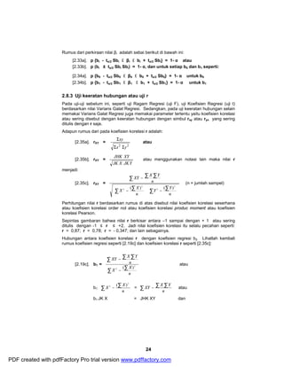 Rumus dari perkiraan nilai βi adalah sebai berikut di bawah ini: 
[2.33a]. p {bi - tα/2 Sbi £ βi £ bi + tα/2 Sbi} = 1- α atau 
[2.33b]. p (bi ± tα/2 Sbi Sbi) = 1- α, dan untuk setiap b0 dan b1 seperti: 
[2.34a]. p {b0 - tα/2 Sb0 £ β0 £ b0 + tα/2 Sb0} = 1- α untuk b0 
[2.34b]. p {b1 - tα/2 Sb1 £ β1 £ b1 + tα/2 Sb1} = 1- α untuk b1 
2.8.3 Uji keeratan hubungan atau uji r 
Pada uji-uji sebelum ini, seperti uji Ragam Regresi (uji F), uji Koefisien Regresi (uji t) 
berdasarkan nilai Varians Galat Regresi. Sedangkan, pada uji keeratan hubungan selain 
memakai Varians Galat Regresi juga memakai parameter tertentu yaitu koefisien korelasi 
atau sering disebut dengan keeratan hubungan dengan simbul rxy atau ryx yang sering 
ditulis dengan r saja. 
Adapun rumus dari pada koefisien korelasi r adalah: 
JHK XY atau menggunakan notasi lain maka nilai r 
å å å 
XY X Y 
æ 
Y Y 
2 ( ) ( ) 
- ÷ ÷ø 
2 ( ) = å - å å 
XY X Y atau 
24 
[2.35a]. rXY = 
xy 
S 
x2 y2 
S S 
atau 
[2.35b]. rXY = 
JK X JKY 
menjadi: 
[2.35c]. rXY = 
÷ ÷ø ö 
ç çè 
ö 
æ 
ç çè 
X - 
X 
- 
å å å å 
n 
n 
n 
2 
2 
2 
(n = jumlah sampel) 
Perhitungan nilai r berdasarkan rumus di atas disebut nilai koefisien korelasi seserhana 
atau koefisien korelasi order nol atau koefisien korelasi produc moment atau koefisien 
korelasi Pearson. 
Sepintas gambaran bahwa nilai r berkisar antara –1 sampai dengan + 1 atau sering 
ditulis dengan -1 ≤ r ≤ +2. Jadi nilai koefisien korelasi itu selalu pecahan seperti: 
r = 0,87; r = 0,78; r = - 0,347; dan lain sebagainya. 
Hubungan antara koefisien korelasi r dengan koefisien regresi b2. Lihatlah kembali 
rumus koefisien regresi seperti [2.19c] dan koefisien korelasi r seperti [2.35c]: 
[2.19c]. b1 = 
å å å 
XY - 
X Y 
å å 
n 
X - 
X 
n 
2 
2 ( ) 
atau 
ö 
æ 
å - å 
X X 
b1 ÷ ÷ø 
ç çè 
n 
2 
n 
b1 JK X = JHK XY dan 
PDF created with pdfFactory Pro trial version www.pdffactory.com 
 