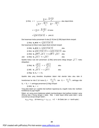 å å å 
XY X Y 
Y Y 
2 ( ) ( ) 
- ÷ ÷ø 
XY X Y di mana 
- 
- dan ZY = ) 
X X 
iS 
25 
[2.35c]. r = 
ö 
÷ ÷ø 
æ 
ç çè 
ö 
æ 
ç çè 
X - 
X 
- 
å å å å 
n 
n 
n 
2 
2 
2 
atau dapat ditulis 
r = å - å å 
n 
r ( (JK X ) (JK Y )) = JHK XY 
Dari kesamaan kedua persamaan di atas [2.19] dan [2.356] dapat ditulis menjadi: 
[2.36a] b1 JK X = r ( (JK X ) (JK Y )) 
Dari kesamaan [2.36a] di atas dapat ditulis kembali menjadi: 
[2.36b] b1 JK X = r ( (JK X ) (JK Y )) atau 
[2.36c] b1 ( (JK X ) (JK X )) = r ( (JK X ) (JK Y )) atau 
[2.36d] b1 JK X JK X = r JK X JK Y atau 
Jadi: [2.36e] b1 JK X = r JK Y atau 
Apabila kedua ruas dari persamaan: [2.36e] sama-sama dibagi dengan n - 1 maka 
didapatkan: 
JK X 
[2.36e] b1 n - 1 
= r 
JK X 
n - 1 
atau 
[2.36f] b1 KT X = r KT Y atau 
[2.36g] b1 SX = r SY 
Apabila data yang dianalisis dinyatakan dalam nilai standar baku atau data di 
transformasi ke nilai Z (di mana ZX = ( ) 
) 
X 
- 
- , sehingga nilai 
Y Y 
( ) 
Y 
i 
S 
SX = SY = 1; sehingga persamaan [2.36g] menjadi: 
[2.36h] b1 = r 
Yang jelas dalam uji r, apabila nilai koefisien regresinya (b1) negatif, maka nilai koefisien 
korelasinya (r) juga negatif. 
Dalam uji r yang umum dialakukan adalah membandingkan nilai koefisien korelasi r yang 
dihitung atau r hitung dengan r tabel. Nilai r tabel dapat dilihat pada tabel r yang 
susunannya serupa dengan tabel t. 
rhitung ≈ rtabel (di mana rtabel = r(α/2, n-2); n-2 = db Galat; dan α = taraf nyata ) 
PDF created with pdfFactory Pro trial version www.pdffactory.com 
 