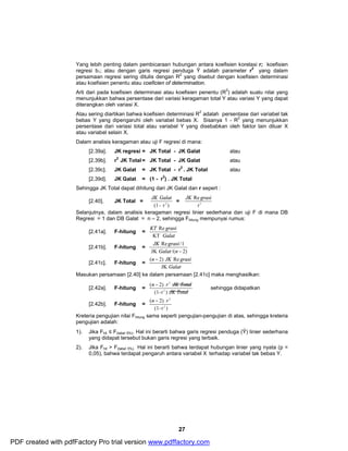 Yang lebih penting dalam pembicaraan hubungan antara koefisien korelasi r; koefisien 
regresi b1; atau dengan garis regresi penduga Ŷ adalah parameter r2 yang dalam 
persamaan regresi sering ditulis dengan R2 yang disebut dengan koefisien determinasi 
atau koefisien penentu atau coeficien of determination. 
Arti dari pada koefisien determinasi atau koefisien penentu (R2) adalah suatu nilai yang 
menunjukkan bahwa persentase dari variasi keragaman total Y atau variasi Y yang dapat 
diterangkan oleh variasi X. 
Atau sering diartikan bahwa koefisien determinasi R2 adalah persentase dari variabel tak 
bebas Y yang dipengaruhi oleh variabel bebas X. Sisanya 1 - R2 yang menunjukkan 
persentase dari variasi total atau variabel Y yang disebabkan oleh faktor lain diluar X 
atau variabel selain X. 
Dalam analisis keragaman atau uji F regresi di mana: 
[2.39a]. JK regresi = JK Total - JK Galat atau 
[2.39b]. r2 JK Total= JK Total - JK Galat atau 
[2.39c]. JK Galat = JK Total - r2 . JK Total atau 
[2.39d]. JK Galat = (1 - r2) . JK Total 
Sehingga JK Total dapat dihitung dari JK Galat dan r sepert : 
JK Galat = r2 
JK grasi 
Re /1 
Galat n - 
n JK grasi 
( - 2) Re 
n r JK Total 
(1-r ) 
27 
[2.40]. JK Total = 
(1- r2 ) 
JK Re grasi 
Selanjutnya, dalam analisis keragaman regresi linier sederhana dan uji F di mana DB 
Regresi = 1 dan DB Galat = n – 2, sehingga Fhitung mempunyai rumus: 
[2.41a]. F-hitung = 
KT Re 
grasi 
KT 
Galat 
[2.41b]. F-hitung = 
JK /( 2) 
[2.41c]. F-hitung = 
Galat 
JK 
Masukan persamaan [2.40] ke dalam persamaan [2.41c] maka menghasilkan: 
[2.42a]. F-hitung = 
- 2 
JK Total 
( 2) 
2 
sehingga didapatkan 
[2.42b]. F-hitung = 
n - r 2 
( 2) 
(1- r 2 
) 
Kreteria pengujian nilai Fhitung sama seperti pengujian-pengujian di atas, sehingga kreteria 
pengujian adalah: 
1). Jika Fhit £ F(tabel 5%). Hal ini berarti bahwa garis regresi penduga (Ŷ) linier sederhana 
yang didapat tersebut bukan garis regresi yang terbaik. 
2). Jika Fhit > F(tabel 5%). Hal ini berarti bahwa terdapat hubungan linier yang nyata (p = 
0,05), bahwa terdapat pengaruh antara variabel X terhadap variabel tak bebas Y. 
PDF created with pdfFactory Pro trial version www.pdffactory.com 
 