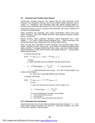 2.9 Peramalan atau Prediksi Garis Regresi 
Pembicaraan mengenai perkiraan nilai populasi beta (β) pada persamaan [2.33] 
bertujuan untuk mengetahui perkiraan nilai interval koefisien regresi populasi βi baik b0 
maupun b2. Selanjutnya, yang diharapkan pada garis regresi penduga adalah: a) 
penaksiran atau peramalan nilai rata-rata untuk nilai Xi tertentu yang telah diketaui yang 
sering diberi simbul μXY, dan b) penaksiran atau peramalan nilai individu Y 
X X 
Sˆadalah nilai salah baku dari penaksiran individu dengan rumus: 
28 
)) 
apabila nilai 
Xi tertentu yang telah diketaui. 
Dalam penaksiran atau peramalan garis regresi membicarakan sejauh mana garis 
regresi penduga Ŷ yang telah didapat betul-betul dapat dipercaya sebagai penduga 
garis μXY yang terbaik. 
Dengan demikian, dalam penaksiran diperlukan selang kepercayaan nilai γ yaitu 
sebesar 1 – α di mana α adalah peluang kesalahan tipe I. Dalam perhitungan nilai 
selang kepercayaan juga menggunakan dasar Analisis Ragam Regresi. 
Suatu hal yang perlu diperhatikan di dalam penaksiran atau peramalan garis regresi 
adalah terdapat dua buah nilai taksiran yang berada di sebelah-menyebelah garis 
regresi penduga Ŷ, sehingga terdapat daerah atau range, yang umum disebut dengan 
selang kepercayaan Ŷ atau interval taksiran garis regresi penduga Ŷ; masing-masing 
taksiran tersebut adalah: 
1).Taksiran nilai rata-rata. 
[2.43]. Ŷ - t(α/2, n – 2) Y 
S £ μXY £ Ŷ + t(α/2, n – 2) S 
Y 
Di mana: 
Y S 
adalah nilai salah baku dari penaksiran rata-rata dengan rumus: 
S = KT Galat Regresi 
2 
Y 
ö 
÷ ÷ ÷ 
ø 
æ 
ç ç ç 
è 
- 
+ 
JK X 
n 
2 
_ 
1 ( 0 ) ; 
_X 
= nilai rata-rata Xi. 
n = jumlah penamatan atau sampel, JK X dan KT Galat Regresi dari 
Analisis Varians Regresi 
X0 = suatu nilai Xi yang telah diketahui atau ditentukan 
2).Taksiran nilai individu 
[2.44]. Ŷ - t(α/2, n – 2) Y 
S ˆˆ 
£ Yˆˆ 
S ˆˆ 
£ Ŷ + t(α/2, n – 2) Y 
Di mana: 
Y 
S 2 
= KT Galat Regresi 
ˆˆ 
Y 
ö 
÷ ÷ ÷ 
ø 
æ 
ç ç ç 
è 
X - 
X 
+ + 
JK X 
n 
2 
_ 
1 1 ( 0 ) 
X 
JK X dan KT Galat Regresi dari Analisis Varians Regresi 
n = jumlah penamatan atau sampel = nilai rata-rata Xi 
_X0 = suatu nilai Xi yang telah diketahui atau ditentukan. 
2.9.1 Interpolasi dan ekstrapolasi 
Jelaslah bahwa dari uraian di atas, bahwa pemakaian persamaan penduga Ŷ = a + bX, 
dapat dipakai sebagai peramalan dari nilai-nilai Xi yang belum diketahui, atau untuk 
mencari nilai Y apabila Xi telah ditentukan. 
PDF created with pdfFactory Pro trial version www.pdffactory.com 
 