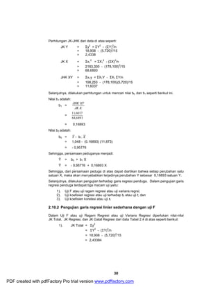 Perhitungan JK-JHK dari data di atas seperti: 
JK Y = Σy2 = ΣY2 - (ΣY)2/n 
= 18,908 - (5,720)2/15 
= 2,4338 
30 
2 = ΣX1 
JK X = Σx1 
2 - (ΣX)2/n 
= 2183,330 - (178,100)2/15 
= 68,6893 
JHK XY = Σx1y = ΣX1Y - ΣX1 ΣY/n 
= 198,253 - (178,100)(5,720)/15 
= 11,6037 
Selanjutnya, dilakukan perhitungan untuk mencari nilai b0 dan b1 seperti berikut ini. 
Nilai b1 adalah: 
b1 = 
JHK XY 
JK X 
= 
11,6037 
68,6893 
= 0,16893 
Nilai b0 adalah: 
b0 = Y - b1 X 
= 1,048 - (0.16893) (11,873) 
= - 0,95776 
Sehingga, persamaan peduganya menjadi: 
Ŷ = b0 + b1 X 
Ŷ = - 0,95776 + 0,16893 X 
Sehingga, dari persamaan peduga di atas dapat diartikan bahwa setiap perubahan satu 
satuan X, maka akan menyebabkan terjadinya perubahan Y sebesar 0,16893 satuan Y. 
Selanjutnya, dilakukan pengujian terhadap garis regresi penduga. Dalam pengujian garis 
regresi penduga terdapat tiga macam uji yaitu: 
1). Uji F atau uji ragam regresi atau uji varians regrsi; 
2). Uji koefisien regresi atau uji terhadap bi atau uji t; dan 
3). Uji koefisien korelasi atau uji r. 
2.10.2 Pengujian garis regresi linier sederhana dengan uji F 
Dalam Uji F atau uji Ragam Regresi atau uji Varians Regresi diperlukan nilai-nilai 
JK Total, JK Regresi, dan JK Galat Regresi dari data Tabel 2.4 di atas seperti berikut: 
1). JK Total = Σy2 
= ΣY2 - (ΣY)2/n 
= 18,908 - (5,720)2/15 
= 2,43384 
PDF created with pdfFactory Pro trial version www.pdffactory.com 
 