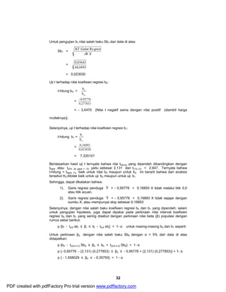 Untuk pengujian b1 nilai salah baku Sb1 dari data di atas: 
32 
Sb1 = 
KT Galat Re gresi 
JK X 
= 
0,03643 
68,6893 
= 0,023030 
Uji t terhadap nilai koefisien regresi b0: 
t-hitung b0 = 
b 
0 
S 
b0 
= 
- 0,95776 
0,277853 
= - 3,4470 {Nilai t negatif sama dengan nilai positif (diambil harga 
mutlaknya)}. 
Selanjutnya, uji t terhadap nilai koefisien regresi b1: 
t-hitung b1 = 
b 
1 
S 
b1 
= 
0,16893 
0,023030 
= 7,335101 
Berdasarkan hasil uji t ternyata bahwa nlai thitung yang diperoleh dibandingkan dengan 
ttabel atau t(5%, db galat = 13) yaitu sebesar 2,131 dan t(1%,13) = 2,947. Ternyata bahwa 
t-hitung > ttabel 1% baik untuk nilai b0 maupun untuk b2. Ini berarti bahwa dari analisis 
tersebut H0 ditolak baik untuk uji b0 maupun untuk uji b1 
Sehingga, dapat dikatakan bahwa: 
1). Garis regresi penduga Ŷ = - 0,95776 + 0,16893 X tidak melalui titik 0,0 
atau titik acuan. 
2). Garis regresi penduga Ŷ = - 0,95776 + 0,16893 X tidak sejajar dengan 
sumbu X, atau mempunyai slop sebesar 0,16893 
Selanjutnya, dengan nilai salah baku koefisien regresi b0 dan b1 yang diperoleh; selain 
untuk pengujian hipotesis, juga dapat dipakai pada perkiraan nilai interval koefisien 
regresi b0 dan b1 yang sering disebut dengan perkiraan nilai beta (β) populasi dengan 
rumus sebai berikut: 
p {bi - tα/2 sbi £ βi £ bi - tα/2 sbi} = 1- α untuk masing-masing b0 dan b1 seperti: 
Untuk perkiraan β0 dengan nilai salah baku Sb0 dengan α = 5% dari data di atas 
didapatkan: 
p {b0 - t(α/2,n-2) Sb0 £ β0 £ b0 + t(α/2,n-2) Sb0} = 1- α 
p {- 0,95776 - (2,131) (0,277853) £ β0 £ - 0,95776 + (2,131) (0,277853)} = 1- α 
p { - 1,558029 £ β0 £ - 0,35750} = 1 - α 
PDF created with pdfFactory Pro trial version www.pdffactory.com 
 