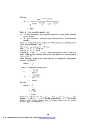 198,53 178,100) (15,720) 
18,908 (15,720) 
- ÷ ÷ø 
34 
Sehingga: 
r = 
ö 
÷ ÷ø 
æ 
ç çè 
ö 
æ 
ç çè 
2183,330 - 
(178,100) 
- 
15 
15 
15 
2 2 
= 0,897 
Dalam uji r untuk pengujian hipotesis maka: 
H0: r = 0 (yang berarti bahwa tidak terdapat hubungan atau korelasi antara variabel X 
dengan variabel Y) 
H1 : r ≠ 0 (yang berarti bahwa terdapat hubungan atau korelasi antara variabel X dengan 
variabel Y 
Dalam uji r ini dialakukan pembandingan nilai koefisien korelasi r yang dihitung dengan 
r tabel ditandai dengan rhitung ≈ rtabel. 
Nilai r tabel = r(α/2, n-2), dengan n = 15 maka: 
Nilai r tabel 5% = r(5%, 13) = 0,514; dan 
Nilai r tabel 1% = r(1%, 13) = 0,642. 
Jadi r hitung = 0,897 > r tabel 1% = 0,642. Hal ini dapat dikatakan bahwa tolak H0 yang 
berarti bahwa terdapat hubungan atau korelasi yang sangat erat antara variabel X 
dengan variabel Y. 
Selain, pengujian r seperti di atas; nilai r dapat pula diuji dengan uji t; dengan rumus 
pengujian seperti berikut: 
t-hitung = 
r . 
r S 
Di mana Sr = salah baku r dengan rumus: 
Sr = 
r 
(1 2 ) 
- 
n 
( - 
2) 
Sr = 
(1 0,8972 ) 
(15 - 
2) 
- 
= 0,13765 
Sehingga: 
t-hitung = 
r 
Sr 
= 
0,897 
0,13765 
= 6,51653 
Berdasarkan hasil uji t, maka nilai thitung ≈ ttabel. Nilai ttabel atau t(5%, db galat = 13) yaitu 
sebesar 2,131 dan t(1%,13) = 2,947. Ternyata bahwa t-hitung > ttabel 1%. Hal ini dapat 
dikatakan bahwa terdapat hubungan atau korelasi yang sangat erat antara variabel 
bebas X dengan variabel tak bebas Y. 
PDF created with pdfFactory Pro trial version www.pdffactory.com 
 