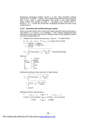 Berdasarkan perhitungan koefisien korelasi r di atas, maka didapatkan koefisien 
determinasi R2 = (0,897)2 = 0,8054. Hal ini diartikan bahwa 80,54% variasi keragaman 
total Y atau variasi Y dapat diterangkan oleh variasi X, atau dapat diartikan 
bahwa 80,54% dari variabel tak bebas Y dipengaruhi oleh variabel bebas X. 
Sisanya 1 - R2 = 19,46% dari variasi total Y dipengaruhi oleh faktor lain diluar X atau 
variabel selain X. 
2.10.5 Peramalan atau prediksi pada garis regresi 
Dalam perhitungan taksiran atau ramalan garis regresi diperlukan selang kepercayaan γ 
yaitu sebesar 1 – α, di mana α = 5%, sehingga γ = 95%. Dengan menggunakan dasar 
perhitungan analisis ragam regresi dan KT Galatnya seperti di atas didapatkan taksiran 
nilai rata-rata seperti berikut ini. 
1). Sebagai contoh: taksiran nilai rata-rata μXY untuk X0 = 10, seperti berikut: 
S £ μXY £ Ŷ + t(α/2, n – 2) 
S ; dengan nilai Ŷ menjadi: 
æ - 
X X 
S dapat dihitung: 
ö 
S £ μXY £ Ŷ + t(α/2, n – 2) 
35 
Ŷ - t(α/2, n – 2) 
Y 
Y 
Ŷ = - 0,95776 + 0,16893 X 
= - 0,95776 + 0,16893 (10) 
= 0,73154 
S = 
Y 
ö 
÷ ÷ ÷ 
ø 
ç ç ç 
è 
+ 
JK X 
n 
2 
_ 
0 KT Galat Regresi 1 ( ) dapat dihitung dengan: 
Ketentuan: 
Ŷ = 0,73154 
JK X = 68,6893 
KT Galat = 0,03643 
n = 15 _X 
= 11,873 
X0 = 10 
t(5%, 13) = 2,131 
Berdasarkan ketentuan di atas maka nilai 
Y 
S = 
Y 
÷ ÷ ÷ 
ø 
æ - 
ç ç ç 
è 
+ 
X X 
JK X 
n 
2 
_ 
0 KT Galat Regresi 1 ( ) 
= 
ö 
÷ ÷ ÷ 
ø 
æ - 
0,03643 1 
ç ç ç è 
+ 
(10 11,873) 
68,6893 
15 
2 
_ 
= 0,01377 
Selanjutnya, taksiran nilai rata-rata μXY: 
Ŷ - t(α/2, n – 2) 
Y 
Y 
S 
0,73154 - (2,131) (0,0138) £ μXY £ 0,73154 + (2,131) (0,0138) 
0,7022 £ μXY £ 0,76088 
PDF created with pdfFactory Pro trial version www.pdffactory.com 
 