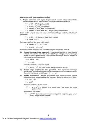 Regresi non linier dapat dibedakan menjadi: 
1). Regresi polinomial ialah regresi dengan sebuah variabel bebas sebagai faktor 
dengan pangkat terurut. Bentuk-bentuk fungsinya adalah sebagai berikut. 
Y = a + bX + cX2 (fungsi kuadratik). 
Y = a + bX + cX2 + bX3 (fungsi kubik) 
Y = a + bX + cX2 + dX3 + eX4 (fungsi kuartik), 
Y = a + bX + cX2 + dX3 + eX4 + fX5 (fungsi kuinik), dan seterusnya. 
Selain bentuk fungsi di atas, ada suatu bentuk lain dari fungsi kuadratik, yaitu dengan 
persamaan: 
Y = a + bX + cÖX. bentuk ini dapat ditulis menjadi: 
Y = a + bX + cX(1/2), 
Sehingga, modifikasi dari fungsi kubik adalah: 
9 
Y = a + bX + cX(1/2) + dX(3/2) , atau 
Y = a + bÖX + cX + dÖX3. 
Dari contoh-contoh tersebut di atas perhatikan pangkat dari variabel bebas X. 
2). Regresi hiperbola (fungsi resiprokal). Pada regresi hiperbola, di mana variabel 
bebas X atau variabel tak bebas Y, dapat berfungsi sebagai penyebut sehingga 
regresi ini disebut regresi dengan fungsi pecahan atau fungsi resiprok. Regresi ini 
mempunyai bentuk fungsi seperti: 
1/Y = a + bX atau 
Y = a + b/X. 
Selain itu, ada bentuk campuran seperti: 
1/Y = a + bX + cX2, dan masih banyak lagi bentuk-bentuk lainnya. 
3). Regresi fungsi perpangkatan atau geometrik. Pada regresi ini mempunyai 
bentuk fungsi yang berbeda dengan fungsi polinomial maupun fungsi eksponensial. 
Regresi ini mempunyai bentuk fungsi: Y = a + bX. 
4). Regresi eksponensial. Regresi eksponensial ialah regresi di mana variabel 
bebas X berfungsi sebagai pangkat atau eksponen. Bentuk fungsi regresi ini dalah: 
Y = a ebX atau 
Y = a 10bX 
. 
Modifikasi dari bentuk di atas adalah: 
1/Y = a + becX, ini disebut kurva logistik atau "tipe umum dari model 
pertumbuhan". 
Modifikasinya juga seperti : 
Y = e(a + b/X), disebut dengan transformasi logaritmik resiprokal, yang umum 
disebut dengan model Gompertz. 
PDF created with pdfFactory Pro trial version www.pdffactory.com 
 