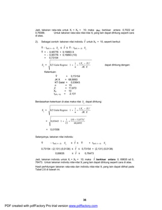 Jadi, taksiran rata-rata untuk Xi = X0 = 10; maka μXY berkisar antara 0,7022 sd 
0,76088. Untuk taksiran rata-rata nilai-nilai Xi yang lain dapat dihitung seperti cara 
di atas. 
2). Sebagai contoh: taksiran nilai individu Yˆˆ 
untuk X0 = 10, seperti berikut: 
S ˆˆ 
æ - 
X X 
S ˆˆ 
æ - 
X X 
ö 
(10 11,873) 
36 
S ˆˆ 
Ŷ - t(α/2, n – 2) Y 
£ Yˆˆ 
£ Ŷ - t(α/2, n – 2) Y 
Ŷ = - 0,95776 + 0,16893 X 
= - 0,95776 + 0,16893 (10) 
= 0,73154 
S ˆˆ 
Y 
= 
ö 
÷ ÷ ÷ 
ø 
ç ç ç 
è 
+ + 
JK X 
n 
2 
_ 
0 KT Galat Regresi 1 1 ( ) dapat dihitung dengan: 
Ketentuan: 
Ŷ = 0,73154 
JK X = 68,6893 
KT Galat = 0,03643 
n = 15 _X 
= 11,873 
X0 
= 10 
t(5%, 13) = 2,131 
Berdasarkan ketentuan di atas maka nilai 
Y 
dapat dihitung: 
S ˆˆ 
Y 
= 
ö 
÷ ÷ ÷ 
ø 
ç ç ç 
è 
+ + 
JK X 
n 
2 
_ 
0 KT Galat Regresi 1 1 ( ) 
= 
÷ ÷ ÷ ø 
æ - 
0,03643 1 1 
ç ç ç 
è 
+ + 
68,6893 
15 
2 
= 0,01558 
Selanjutnya, taksiran nilai individu: 
S ˆˆ£ Yˆˆ 
Ŷ - t(α/2, n – 2) Y 
S ˆˆ 
£ Ŷ + t(α/2, n – 2) Y 
0,73154 - (2,131) (0,0138) £ Yˆˆ 
£ 0,73154 + (2,131) (0,0138) 
0,69835 £ Yˆˆ 
£ 0,76473 
Jadi, taksiran individu untuk Xi = X0 = 10; maka Yˆˆ 
berkisar antara 0, 69835 sd 0, 
76473. Untuk taksiran individu nilai-nilai Xi yang lain dapat dihitung seperti cara di atas. 
Hasil perhitungan taksiran rata-rata dan individu nilai-nilai Xi yang lain dapat dilihat pada 
Tabel 2.6 di bawah ini. 
PDF created with pdfFactory Pro trial version www.pdffactory.com 
 