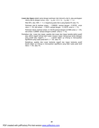 Lower dan Upper adalah sama dengan perkiraan nilai interval b0 dan b1 atau pendugaan 
nilai β0 dan β1 dengan rumus: p {bi - tα/2 sbi £ βi £ bi - tα/2 sbi} = 1- α . 
Nilai 95% atau 99% = 1- α tergantung pada nilai α yang dipakai 5% atau 1%. 
Perkiraan nilai β0 berkisar antara - 1,558029 sampai dengan - 0,35750 untuk 
nilai α = 5%; dan antara - 1,79474 sampai dengan - 0,12079 untuk α = 1%; 
Perkiraan nilai β1 berkisar antara 0,119176 sampai dengan 0,21868 untuk α = 5%; 
dan antara 0,09956 sampai dengan 0,23830 untuk α = 1%; 
Perhatikan nilai Lower dan Upper, apabila nilai Lower dan Upper bersifat definit positif 
atau definit negarif artinya baik Lower maupun Upper mempunyai tanda bilangan 
yang positif atau negarif ( + , - ) berarti dalam uji t-hitung bi menunjukkan 
signifikansi yang nyata pada taraf α = 5% atau 1%. 
Sebaliknya, apabila nilai Lower bertanda negarif dan Upper bertanda positif 
berarti dalam uji t-hitung bi menunjukkan signifikansi yang tidak nyata pada taraf 
nilai α = 5% atau 1%. 
41 
PDF created with pdfFactory Pro trial version www.pdffactory.com 
