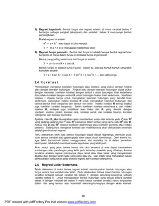 5). Regresi logaritmik. Bentuk fungsi dari regresi adalah: di mana variabel bebas Y 
berfungsi sebagai pangkat (eksponen) dan variabel bebas X mempunyai bentuk 
perpangkatan. 
Model regresi ini adalah: 
eY = a + bX atau dapat di tulis menjadi: 
Y = ln a + b ln X (merupakan trasformasi lilier) 
6). Regresi fungsi geometri. Bentuk dari fungsi ini adalah berupa bentuk regresi linier 
berganda di mana dalam fungsi ini terdapat fungsi trigonometri. 
Bentuk yang paling sederhana dari fungsi ini adalah: 
10 
Y = a + b sin dX + c cos dX. 
Bentuk fungsi ini disebut kurva Faurier. Selain itu, ada lagi bentuk-bentuk yang lebih 
kompleks seperti: 
Y = a + b sin X + c cos X + d sin2 X + e cos2 X +…; dan seterusnya. 
2.4 K o r e l a s i 
Pembicaraan mengenai keeratan hubungan atau korelasi yang diukur dengan tingkat 
atau derajat keeratan hubungan. Tingkat atau derajat keeratan hubungan dapat diukur 
dengan memakai, koefisien korelasi dengan simbul r untuk bubungan linier sederhana 
dan indeks korelasi dengan simbul R untuk hubungan bukan linier sederhana. Koefisien 
korelasi r dipakai hanya untuk menyatakan keeratan hubungan yang bersifat linier 
sederhana, sedangkan indeks korelasi R untuk menyatakan keeratan hubungan dari 
bentuk-bentuk linier berganda dan bentuk non linier. Indeks korelasi R sering disebut 
juga koefisien korelasi berganda. Selain koefisien korelasi sederhana r, dan indeks 
korelasi R, terdapat juga modifikasi atau fraksi dari R, yang disebut dengan 
koefisien korelasi parsiil, korelasi rank, korelasi serial, dan korelasi biserial, korelasi 
kotingensi, dan korelasi kanonikal. 
Apabila r dan R, jika dikuadratkan akan memberikan suatu nilai tertentu yaitu r2 atau R2 
yang kadang-kadang nilai r2 atau R2 keduanya diberi simbul yang sama yaitu R2 atau D. 
Kedua nilai D atau R2 disebut koefisien determinasi atau koefisien penentu atau indeks 
penentu. Selanjutnya, mengenai korelasi dan modifikasinya akan dibicarakan tersendiri 
setelah pembicaraan regresi. 
Perlu ditekankan lebih luas bahwa hubungan dapat dibuat regresinya, demikian pula, 
tidak semua variabel atau gejala-gejala alam dapat dicari korelasinya. Oleh karena itu, 
agar lebih berhati-hati dalam menggunakan alat statistika ini di dalam penarikan 
kesimpulan, lebih-lebih membuat suatu keputusan yang lebih jauh. 
Akan tetapi, yang jelas bahwa kedua alat ukur tersebut di atas dapat memberikan 
sumbangan atau pandangan yang lebih jauh terhadap masalah yang dihadapi, karena 
terutama analisis regresi mempunyai daya ramal atau daya taksir yang menyakinkan 
apabila diuji dengan taraf nyata yang peka atau jitu. Dan inilah yang merupakan tujuan 
pembicaraan yang pokok pada analisis regresi dan korelasi selanjutnya. 
2.5 Regresi Linier Sederhana 
Telah dijelaskan di muka bahwa regresi adalah membicarakan bentuk hubungan atau 
fungsi antara dua variabel atau lebih. Perlu ditekankan bahwa dalam bentuk hubungan 
tersebut terdapat sebuah variabel tak bebas Y, dengan sekurang-kurangnya sebuah 
variabel bebas X. Untuk mendapatkan bentuk hubungan yang sesuai antara variabel 
bebas X dengan variabel tak bebas Y maka kedua variabel tersebut harus dinyatakan 
dalam nilai yang terukur atau kuantitatif sekurang-kurangnya dengan skala interval. 
PDF created with pdfFactory Pro trial version www.pdffactory.com 
 