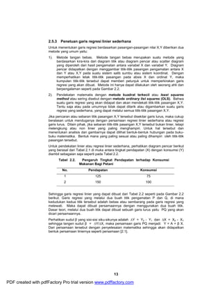 2.5.3 Penetuan garis regresi linier sederhana 
Untuk menentukan garis regresi berdasarkan pasangan-pasangan nilai X,Y diberikan dua 
metode yang umum yaitu: 
1). Metode tangan bebas. Metode tangan bebas merupakan suatu metode yang 
berdasarkan kira-kira dari diagram titik atau diagram pencar atau scatter diagram 
yang diperoleh dari hasil pengamatan antara variabel X dan variabel Y. Diagram 
pencar didapatkan dengan menggambar titik-titik pasangan pengamatan antara X 
dan Y atau X,Y pada suatu sistem salib sumbu atau sistem koordinat. Dengan 
memperhatikan letak titik-titik pasangan pada absis X dan ordinat Y, maka 
kumpulan titik-titik tersebut dapat memberi petunjuk untuk memperkirakan garis 
regresi yang akan dibuat. Metode ini hanya dapat dilakukan oleh seorang ahli dan 
berpengalaman seperti pada Gambar 2.2. 
2). Pendekatan matematis dengan metode kuadrat terkecil atau least squares 
method atau sering disebut dengan metode ordinary list squares (OLS). Bahwa 
suatu garis regresi yang akan didapat dan akan mendekati titik-titik pasangan X,Y. 
Tentu saja atau pada umumnya tidak dapat ditarik atau digambarkan suatu garis 
regresi yang sederhana, yang dapat melalui semua titik-titik pasangan X,Y. 
Jika pencaran atau sebaran titik pasangan X,Y tersebut disekitar garis lurus, maka cukup 
beralasan untuk menduganya dengan persamaan regresi linier sederhana atau regresi 
garis lurus. Dilain pihak, jika sebaran titik-titik pasangan X,Y tersebut bukan linier, tetapi 
melengkung atau non linier yang paling menghampiri. Untuk hal tersebut dan 
menentukan analisis dan gambarnya dapat dilihat bentuk-bentuk hubungan pada buku-buku 
matematika. Bentuk mana yang paling sesuai atau paling dihampiri oleh titik-titik 
pasangan tersebut. 
Untuk pendekatan linier atau regresi linier sederhana, perhatikan diagram pencar berikut 
yang berasal dari Tabel 2.1 di muka antara tingkat pendapatan (X) dengan konsumsi (Y) 
diambil sebagaian saja seperti pada Tabel 2.2. 
Tabel 2.2. Pengaruh Tingkat Pendapatan terhadap Konsumsi 
13 
Makanan Bagi Petani 
No. Pendapatan Konsumsi 
1 125 75 
2 150 100 
Sehingga garis regresi linier yang dapat dibuat dari Tabel 2.2 seperti pada Gambar 2.2 
berikut. Garis regresi yang melalui dua buah titik pengamatan P dan Q, di mana 
kedudukan kedua titik tersebut adalah bebas atau sembarang pada garis regresi yang 
melewati. Maka dapat dibuat persamaannya dengan menggunakan dua buah titik. 
Dasar teori, melalui dua buah titik dapat dibuat sebuah garis lurus yaitu PQ yang akan 
dicari persamaannya. 
Perhatikan sudut β yang sisi-sisi siku-sikunya adalah ΔY = Y2 - Y1 dan ΔX = X2 - X1 
sehingga tangen sudut β = ΔY/ΔX, maka persamaan garis PQ menjadi: Y = A + β X. 
Dari persamaan tersebut dengan penyelesaian matematika sehingga akan didapatkan 
bentuk persamaan liniernya seperti persamaan [2.1]. 
PDF created with pdfFactory Pro trial version www.pdffactory.com 
 
