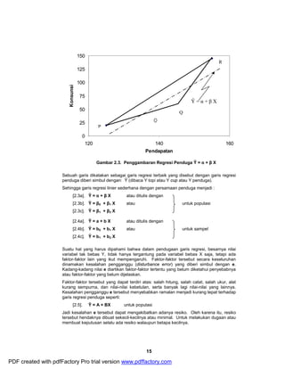 15 
150 
125 
100 
75 
50 
25 
0 
P 
Q 
R 
Ŷ = α + β X 
120 140 160 
Pendapatan 
Konsunsi 
Gambar 2.3. Penggambaran Regresi Penduga Ŷ = α + β X 
Sebuah garis dikatakan sebagai garis regresi terbaik yang disebut dengan garis regresi 
penduga diberi simbul dengan: Ŷ (dibaca Y topi atau Y cup atau Y penduga). 
Sehingga garis regresi linier sederhana dengan persamaan penduga menjadi : 
[2.3a]. Ŷ = α + β X atau ditulis dengan 
[2.3b]. Ŷ = β0 + β1 X atau untuk populasi 
[2.3c]. Ŷ = β1 + β2 X 
[2.4a]. Ŷ = a + b X atau ditulis dengan 
[2.4b]. Ŷ = b0 + b1 X atau untuk sampel 
[2.4c]. Ŷ = b1 + b2 X 
Suatu hal yang harus dipahami bahwa dalam pendugaan garis regresi, besarnya nilai 
variabel tak bebas Y, tidak hanya tergantung pada variabel bebas X saja, tetapi ada 
faktor-faktor lain yang ikut mempengaruhi. Faktor-faktor tersebut secara keseluruhan 
dinamakan kesalahan pengganggu (disturbance error) yang diberi simbul dengan e. 
Kadang-kadang nilai e diartikan faktor-faktor tertentu yang belum diketahui penyebabnya 
atau faktor-faktor yang belum dijelaskan. 
Faktor-faktor tersebut yang dapat terdiri atas: salah hitung, salah catat, salah ukur, alat 
kurang sempurna, dan nilai-nilai kebetulan, serta banyak lagi nilai-nilai yang lainnya. 
Kesalahan pengganggu e tersebut menyebabkan ramalan menjadi kurang tepat terhadap 
garis regresi penduga seperti: 
[2.5]. Ŷ = A + BX untuk populasi 
Jadi kesalahan e tersebut dapat mengakibatkan adanya resiko. Oleh karena itu, resiko 
tersebut hendaknya dibuat sekecil-kecilnya atau minimal. Untuk melakukan dugaan atau 
membuat keputusan selalu ada resiko walaupun betapa kecilnya. 
PDF created with pdfFactory Pro trial version www.pdffactory.com 
 