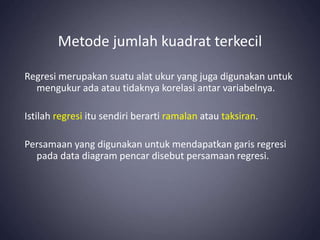 Metode jumlah kuadrat terkecil
Regresi merupakan suatu alat ukur yang juga digunakan untuk
mengukur ada atau tidaknya korelasi antar variabelnya.
Istilah regresi itu sendiri berarti ramalan atau taksiran.
Persamaan yang digunakan untuk mendapatkan garis regresi
pada data diagram pencar disebut persamaan regresi.
 