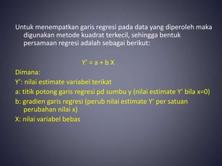 Untuk menempatkan garis regresi pada data yang diperoleh maka
digunakan metode kuadrat terkecil, sehingga bentuk
persamaan regresi adalah sebagai berikut:
Y’ = a + b X
Dimana:
Y’: nilai estimate variabel terikat
a: titik potong garis regresi pd sumbu y (nilai estimate Y’ bila x=0)
b: gradien garis regresi (perub nilai estimate Y’ per satuan
perubahan nilai x)
X: nilai variabel bebas
 