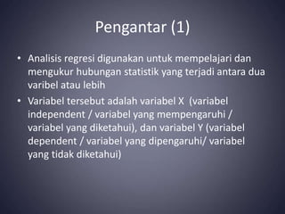Pengantar (1)
• Analisis regresi digunakan untuk mempelajari dan
mengukur hubungan statistik yang terjadi antara dua
varibel atau lebih
• Variabel tersebut adalah variabel X (variabel
independent / variabel yang mempengaruhi /
variabel yang diketahui), dan variabel Y (variabel
dependent / variabel yang dipengaruhi/ variabel
yang tidak diketahui)
 