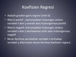 Koefisien Regresi
• Adalah gradien garis regresi (nilai b)
• Nilai b positif , menunjukkan hubungan antara
variabel x dan y searah atau hubungannya positif.
• Nilai b negatif, menunjukkan hubungan antara
variabel x dan y berlawanan arah atau hubungannya
negatif
• Besar kecilnya perubahan variabel x terhadap
variabel y ditentukan besar kecilnya koefisien regresi.
 