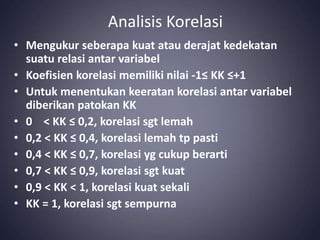 Analisis Korelasi
• Mengukur seberapa kuat atau derajat kedekatan
suatu relasi antar variabel
• Koefisien korelasi memiliki nilai -1≤ KK ≤+1
• Untuk menentukan keeratan korelasi antar variabel
diberikan patokan KK
• 0 < KK ≤ 0,2, korelasi sgt lemah
• 0,2 < KK ≤ 0,4, korelasi lemah tp pasti
• 0,4 < KK ≤ 0,7, korelasi yg cukup berarti
• 0,7 < KK ≤ 0,9, korelasi sgt kuat
• 0,9 < KK < 1, korelasi kuat sekali
• KK = 1, korelasi sgt sempurna
 
