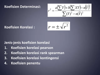 Koefisien Determinasi:
Koefisien Korelasi :
Jenis-jenis koefisien korelasi
1. Koefisien korelasi pearson
2. Koefisien korelasi rank spearman
3. Koefisien korelasi kontingensi
4. Koefisien penentu
2
r
r 

     






 2
2
2
2
)
(
)
( Y
n
Y
Y
n
XY
b
Y
a
r
 