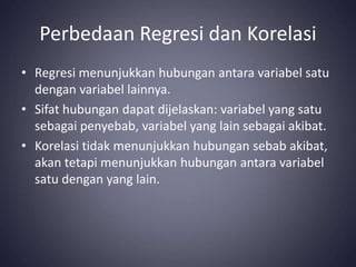 Perbedaan Regresi dan Korelasi
• Regresi menunjukkan hubungan antara variabel satu
dengan variabel lainnya.
• Sifat hubungan dapat dijelaskan: variabel yang satu
sebagai penyebab, variabel yang lain sebagai akibat.
• Korelasi tidak menunjukkan hubungan sebab akibat,
akan tetapi menunjukkan hubungan antara variabel
satu dengan yang lain.
 