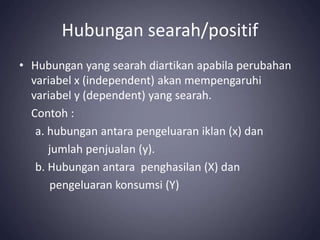 Hubungan searah/positif
• Hubungan yang searah diartikan apabila perubahan
variabel x (independent) akan mempengaruhi
variabel y (dependent) yang searah.
Contoh :
a. hubungan antara pengeluaran iklan (x) dan
jumlah penjualan (y).
b. Hubungan antara penghasilan (X) dan
pengeluaran konsumsi (Y)
 